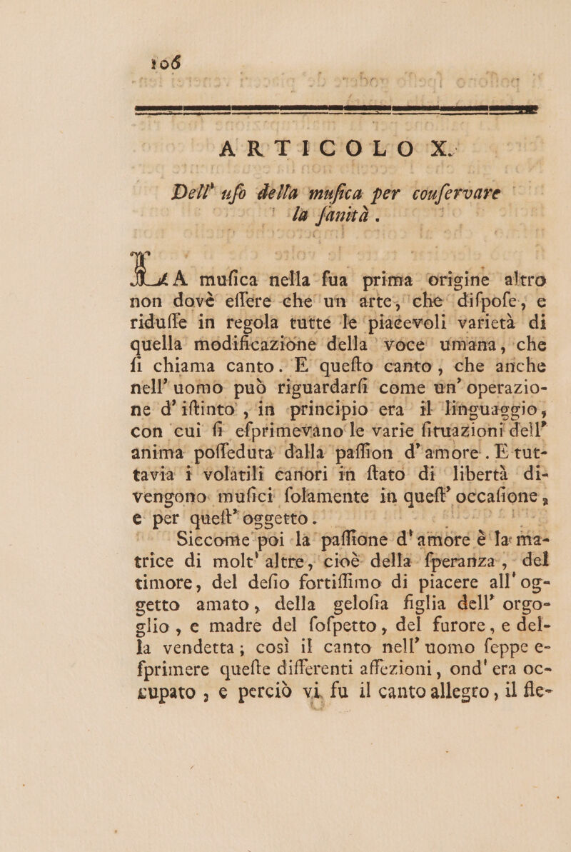TETI ITA (nre cn ARTICOLO X. De” nh della muffica per confervare la NIPLTO: I È mufica Re faa prima. ‘origine altra non dovè effere che un arte; che: difpofe, e riduffe in regola tutte Te. piacevoli varietà di quella. modificazione: della voce umana, ‘che fl chiama canto. “E quefto canto; che ariche nell’ uomo può riguardarfi come ùn° operazio- ne d’iftinto ; in «principio era il ‘linguaggio, con cui fi efprimevano le varie fituazioni dell” anima poffedura dalla pali ion d'amore. E tut- tavia i volatili canori in ftato di libertà di- vengono: mufici folamente in quel oecaltone , e per quell” oggetto. pi Siccome! poi la” paffione a'abrca è la ma- trice di molt' altre, cioè della. fperaniza. ; del timore, del defio fortiffimo di piacere all'og- setto amato, della gelolia figlia dell’ orgo- zlio, e madre del fofpetto , del furore, e del- la vendetta; così il canto nell’uomo feppe e- fprimere quefte differenti affezioni, ond' era oc-