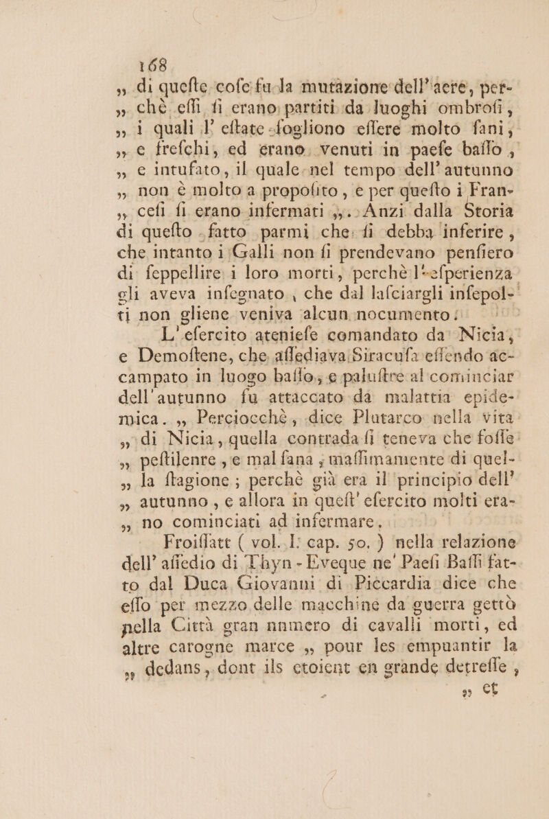 di quefte cofe fula mutazione: dell’'acre, per ché. effi fi erano; partiti da luoghi ombrofi, &gt; 1 quali il’ eftate -fogliono effere molto fani;. ,, e frefchi, ed erano, venuti in paefe ballo , », € intufato, il quale-nel tempo dell'autunno ,, non è molto a propotito , e per quefto i Fran» ,, cefl fl erano infermati ,,.; Anzi dalla Storia di quefto . fatto parmi che: fi debba inferire, che intanto i;Galli non fi prendevano penfiero di feppellire i loro morti, perchè ]*efperienza. gli aveva infegnato che dal lafciargli infepol- ti non gliene veniva ‘alcun nocumento L'efercito ateniefe comandato da' Nicia, e Demoftene, che aflediava:Siracufa effendo ac- campato in luogo baffo; € paluftre al cominciar dell'autunno fu attaccato da malattia epide- mica. ,, Perciocchè, dice Plutarco: nella vita di Nicia, quella contradafi teneva che fofle: » peftilenre, e mal fana ; maffimamente di quel- sa da ftagione;; perchè già era il ‘principio dell ,» autunno, e allora in queft' efercito molti era- ,;} no cominciati ad infermare. | - Froiffatt ( vol..I: cap. so, ) ‘nella relazione dell’ affedio di Thyn - Eveque ne' Paefi Bafli fat- to dal Duca Giovanni di Piccardia dice che effo per mezzo delle macchine da guerra gettà pella Città gran nnmero di cavalli morti, ed altre carogne marce ,, pour les empuantir la ,, dedans,. dont ils ctoient en grande detrefie , gs CE È ad 2 _ d