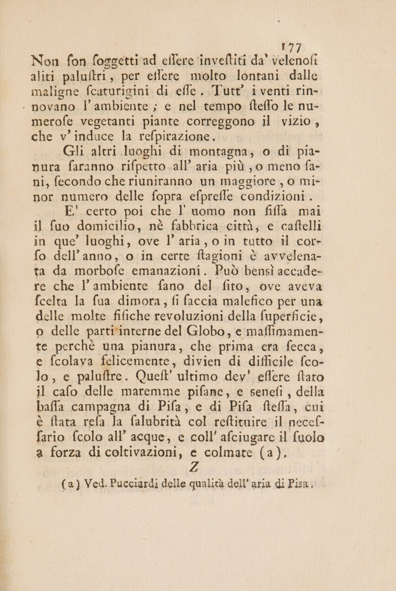 I, Non fon fossetti rad eilere inveftiti da velenofi aliti paluftri, per etlere molto lontani dalle maligne fcaturigini di effe. Tute iventi rin- . novano l’ambiente ; e nel tempo fteffo le nu- merofe vegetanti piante correggono il vizio , che v'induce la refpirazione, Gli altri luoghi di montagna; o di pia- nura faranno rifpetto .all’ aria più , 0 meno fa- ni, fecondo che riuniranno un maggiore , 0 mi- nor numero delle fopra efprefle condizioni . E' certo poi che l’ uomo non fifla mai il fuo domicilio, né fabbrica città, e caftelli in que’ luoghi, ove l’aria, o in tutto il cor- fo dell’anno, o in certe ftagioni è avvelena- ta da morbofe emanazioni. Può bensì accade- re che l’ambiente fano del fito, ove aveva fcelta la fua dimora, fi faccia malefico per una delle molte fifiche revoluzioni della fuperficie, o delle parti'interne del Globo, e maffimamen- te perchè una pianura, che prima era fecca, e fcolaya felicemente, divien di difficile fco- lo, e paluftre. Queft' ultimo dey' eflere ftato il cafo delle maremme pifane, e senefi, della baffla campagna di Pifa; e di Pifa ftefla, cui è ftata refa la falubrità col reftituire il necef- fario fcolo all’ acque; e coll’ afciugare il fuolo a forza di coltivazioni, e colmate (a). (a) Ved. Pucciardi delle qualità dell’aria di Pisa,