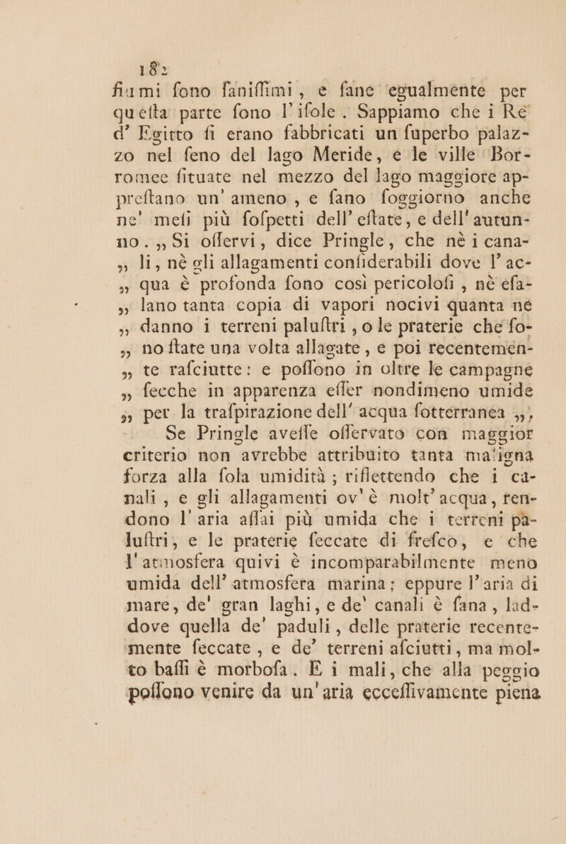 18: fixmi fono faniffimi, e fane ‘egualmente per quetta parte fono l’ifole . Sappiamo che i Re d’ Egitto fi erano fabbricati un fuperbo palaz- zo nel feno del lago Meride, e le ville ‘Bor- romee fituate nel mezzo del lago maggiore ap- preftano un' ameno , e fano foggiorno anche ne' meli più fofpetti dell’ eftate, e dell'autun- no. Si offervi, dice Pringle, che né i cana- », li, né gli allagamenti confiderabili dove 1° ac- », qua è profonda fono cosi pericolofi , nè efa- s° lano tanta copia di vapori nocivi quanta né »y danno i terreni paluftri , o le praterie che fo- 57 No ftate una volta allasate , e poi recentemen- 3, te rafciutte: e poflono in oltre le campagne », fecche in apparenza effer nondimeno umide sì per la trafpirazione dell’ acqua fotterranea ,,, Se Pringle avefle offervato con maggior criterio non avrebbe attribuito tanta maliona forza alla fola umidità ; riflettendo che i ca- nali, e gli allagamenti ov'è molt' acqua, ten- dono l'aria affai più umida che i terreni pa- luftri, e le praterie feccate di frefco, e che l'atmosfera quivi è incomparabilmente meno umida dell’ atmosfera marina; eppure l’aria di mare, de' gran laghi, e de' canali è fana, lad- dove quella de' paduli, delle praterie recente- imente feccate, e de’ terreni afciutti, ma mol- to balli è morbofa. È i mali, che alla peggio poflono venire da un'aria ecceflivamente piena