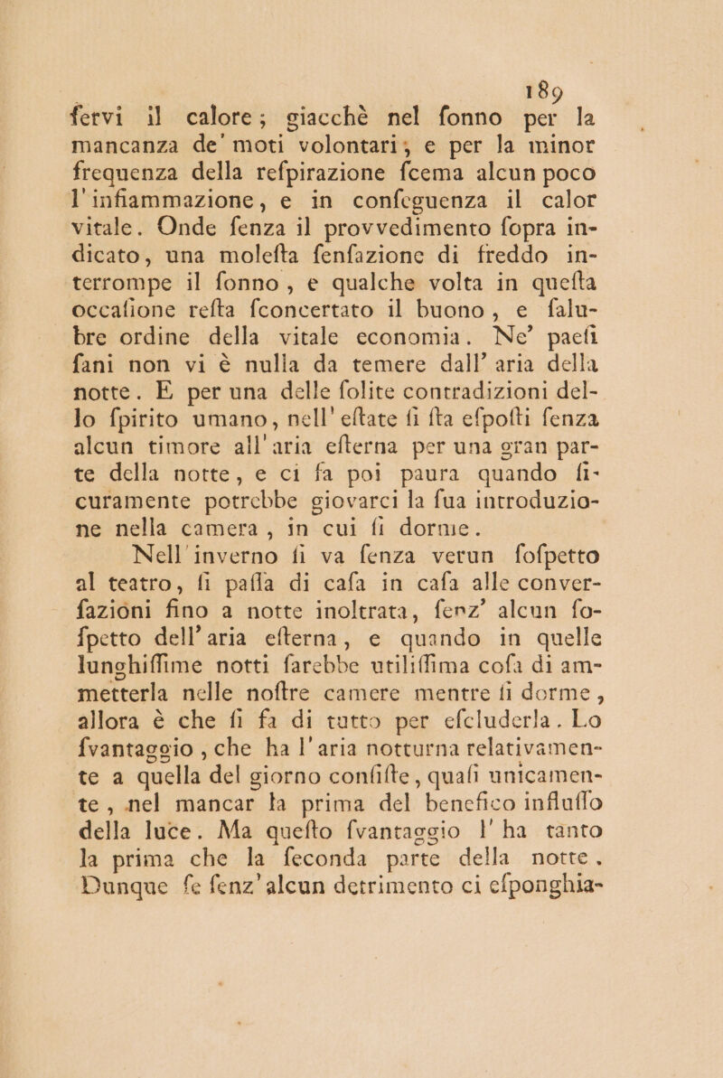 fervi il calore; giacchè nel fonno per la mancanza de' moti volontari; e per la minor frequenza della refpirazione fcema alcun poco l'infiammazione, e in confeguenza il calor vitale. Onde fenza il provvedimento fopra in- dicato, una molefta fenfazione di freddo in- terrompe il fonno, e qualche volta in quefta occafione refta fconcertato il buono, e falu- bre ordine della vitale economia. Ne’ paefi fani non vi è nulia da temere dall’ aria della notte. E per una delle folite contradizioni del- lo fpirito umano, nell’ eftate fi fta efpofti fenza alcun timore all'aria efterna per una gran par- te della notte, e ci fa poi paura quando fi- curamente potrebbe giovarci la fua introduzio- ne nella camera, in cui fi dorme. Nell'inverno fi va fenza verun fofpetto al teatro, fi pafla di cafa in cafa alle conver- fazioni fino a notte inoltrata, fenz’ alcun fo- {petto dell’aria efterna, e quando in quelle lunghiffime notti farebbe utiliffima cofa di am- metterla nelle noftre camere mentre fi dorme, allora è che fi fa di tutto per efcluderla. Lo fvantaggio , che ha l'aria notturna relativamen- te a quella del giorno confilte, quali unicamen- te, nel mancar la prima del benefico influffo della luce. Ma quefto fvantaggio l'ha tanto la prima che la feconda parte della notte, Dunque fe fenz’ alcun detrimento ci elponghia-