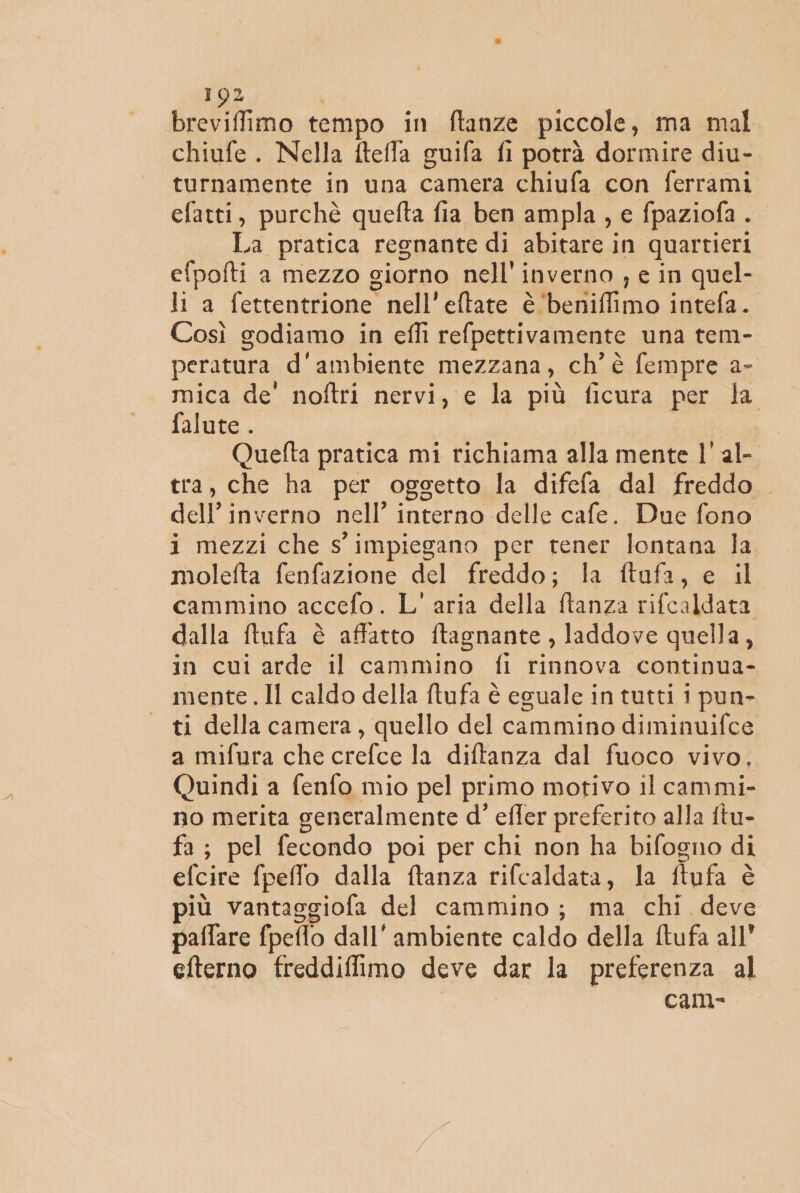 breviffimo tempo in ftanze piccole, ma mal chiufe . Nella fteffa guifa fi potrà dormire diu- turnamente in una camera chiufa con ferrami efatti, purchè quefta fia ben ampla, e fpaziofa .. La pratica regnante di abitare in quartieri efpofti a mezzo giorno nell' inverno , e in quel- li a fettentrione nell’eftate è‘beniffimo intefa. Così godiamo in effi refpettivamente una tem- peratura d'ambiente mezzana, ch'è fempre a- mica de' noftri nervi, e la più ficura per la falute . Quefta pratica mi richiama alla mente l' al- tra, che ha per oggetto la difefa dal freddo. dell inverno nell’ interno delle cafe. Due fono i mezzi che s' impiegano per tener lontana la moleita fenfazione del freddo; la ftaufa, e il cammino accefo. L'aria della ftanza rifcaldata dalla ftufa è affatto ftagnante , laddove quella, in cui arde il cammino fi rinnova continua- mente. Il caldo della ftufa è eguale in tutti 1 pun- ti della camera, quello del cammino diminuifce a mifura che crefce la diftanza dal fuoco vivo, Quindi a fenfo mio pel primo motivo il cammi- no merita generalmente d’ effer preferito alla ftu- fa; pel fecondo poi per chi non ha bifogno di efcire fpelfo dalla ftanza rifcaldata, la ftufa è più vantaggiofa del cammino; ma chi. deve paflare fpeflo dall'ambiente caldo della ftufa all” efterno freddiffimo deve dar la preferenza al cam-