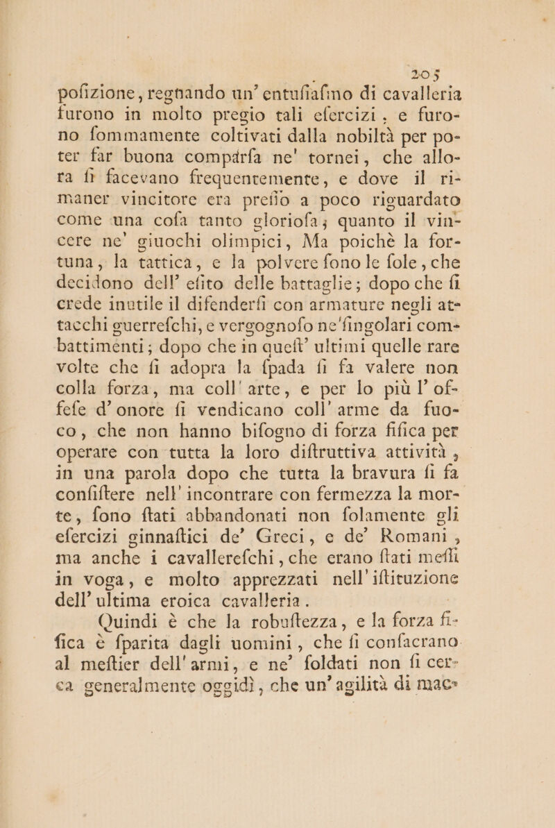 pofizione, regtando un entufiafino di cavalleria furono in molto pregio tali efercizi, e furo- no fommamente coltivati dalla nobiltà per po- ter far buona comparfa ne' tornei, che allo- ra fr facevano frequentemente, e dove il ri- maner vincitore era preilo a poco riguardato come una cofa tanto gloriofa; quanto il vin- cere ne’ giuochi olimpici, Ma poichè la for- tuna, la tattica, c la polvere fono le fole, che decidono dell’ efito delle battaglie; dopo che fi crede inutile il dfetideri con armature negli at- tacchi guerrefchi, e versognofo ne'fingolari com- battimenti; dopo che in que’ ultimi “quelle rare volte che fi adopra la {pada fi fa valere non colla farza, ma coll'arte, e per lo più l’ of- fefe d’ onore fi vendicano coll’arme da fuo- co, che non hanno bifogno di forza fifica per operare con tutta la loro diftruttiva attività, in una parola dopo che tutta la bravura fi fa confiftere nell’ incontrare con fermezza la mor- te, fono ftati abbandonati non folamente gli efercizi ginnaftici de’ Greci, e de Romani ; mavalicheti cavallerefchi, che erano ftati mefli in voga, e molto apprezzati nell iftituzione dell’ultima eroica cavalleria . Quindi è ‘che la robuftezza, e la forza fi- fica è fparita dagli uomini , che fi confacrano. al meftier dell'armi, e ne foldati non fi cer» ca generalmente oggidì, che un’agilità di mac»