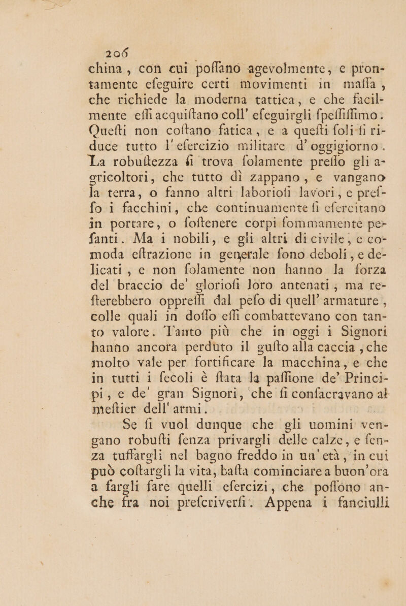 china, con cui poffano agevolmente, c pron- tamente efeguire certi movimenti in mafia, che richiede la moderna tattica, e che facil- mente effi acquiftano coll’ efeguirgli fpefliffimo. Quefti non coftano fatica, e a quefti foli-ti ri- duce tutto l'efercizio militare d’ oggigiorno. La robuftezza éi trova folamente prello gli a- ericoltori, che tutto dì zappano, e vangano la terra, o fanno altri laborioti lavori, e pref- fo i facchini, che continuamente fi efercitano in portare, o foftenere corpi fommamente pe&gt; fanti. Ma i nobili, c gli altri dicivile, e co- moda eftrazione in generale fono deboli, e de- licati, e non folamente non hanno la forza del braccio de’ gloriofi loro antenati; ma re- fterebbero opprefli dal pefo di quell’ armature , colle quali in doffo effi combattevano con tan- to valore. Tanto più che in oggi i Signori hanno ancora perduto il sufto alla caccia , che molto vale per fortificare la macchina, e che in tutti i fecoli è ftata la paflione de’ Princi- pi, e de gran Signori, che fi confacravano at mieftier dell'armi. | Se fi vuol dunque che gli vwomini ven- gano robufti fenza privargli delle calze, e fen- za tuffargli nel bagno freddo in un'età, in cui può coftargli la vita, balta cominciare a buon’ora a fargli fare quelli efercizi, che poffono an- che fra noi prefcriverfi. Appena i fanciulli