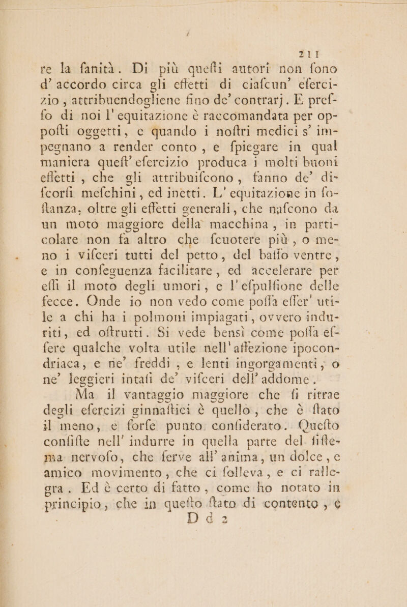 a re la fanità. Di più quefti autori non fono d’ accordo circa gli cftetti di ciafcun’ eferci- zio , attribuendogliene fino de’ contrarj. E pref- fo di.noi l' o è raccomandata per op- pofti oggetti, c quando i noftri medici s° im- pegnano a render conto, e fpiegare in qual maniera queft efercizio produca i molti buoni effetti‘; che «gli attribuifcono , fanno de’ di- fcorfi mefchini , ed inetti. L' equitazione in fo- tanza, oltre gli effetti senerali, che nafcono da un moto maggiore della macchina sin parti. colare non fa altro che fcuotere più , o me- no i vifceri tutti del petto, del baffo ventre, e in confeguenza facilitare, ed accelerare per efli il moto degli umori, e l'efpulfione delle fecce. Onde io non vedo come poffa efier' uti- le a chi ha i polmoni impiagati, ovvero indu- riti, ed oftrutti. Si vede bensì come pol ffa ef- fere qualche. volta utile nell'aftezione i ipocon- driaca, e ne’ freddi , c lenti ingorgamenti; o ne’ leggieri intati de’ vifceri dell’addome. Ma il vantaggio maggiore che fi ritrae degli efercizi ginnaftici è quello, che è ftato il meno, € forfe punto. confiderato.. Quefto confifte nell’ indurre In quella parte del. ga ma nervofo, che ferve all’ anima, un dolce, amica ita che ci lette e vniit gra. Ed certo di fatto , come ho notato In principio, che in quefto ftato di contento , i po, n) &lt;g