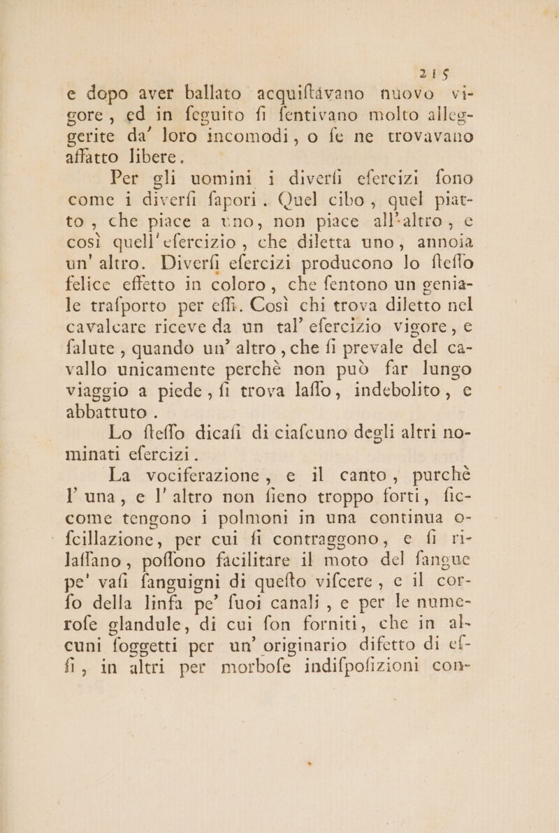 dts e dopo aver ballato acquiftivano nuovo vi- gore , ed in feguito fi fentivano molto alleg- gerite da’ loro incomodi, o fe ne trovavano affatto libere. Per gli uomini i diverfi efercizi fono come i diverfi fapori. Quel cibo, quel piat- to, che piace a uno, non piace all’altro, e così quell'efercizio, che diletta uno, annoia un'altro. Diverfi efercizi producono lo fteffo felice effetto in coloro, che fentono un genia- le trafporto per effi. Così chi trova diletto nel cavalcare riceve da un tal’ efercizio vigore, e falute , quando un’ altro , che fi prevale del ca- vallo unicamente perchè non può far lungo viaggio a piede, fi trova laffo, indebolito, e abbattuto . Lo fteffo dicafi di ciafcuno degli altri no- minati efercizi. La vociferazione, e il canto, purché luna, e l’altro non ficno troppo forti, fic- come tengono i polmoni in una continua o- | fcillazione, per cui fi contraggono, e fl ri- laffano, poffono facilitare il moto del fangue pe' vafi fanguigni di quefto vifcere , c il cor- fo della linfa pe’ fuoi canali , c per le nume- rofe glandule, di cui fon forniti, che in ak cuni foggetti per un’ originario difetto di cf- D È LI ° . ° fi, in altri per morbofe indifpofizioni con-