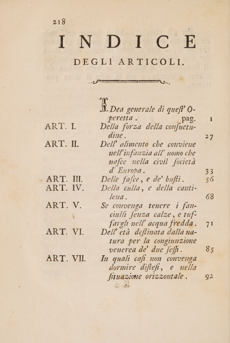 IR DIECI DEGLI ARTICOLI. SETYTT*TYLY®E__«——r... [| Dea generale di pd - | peretta . | ARIT-T Della forza della conferi dine e) ART. IL Dell alimento che conviene nell'infanzia all' uomo che mafce nella civil focietà d' Europa. 53 + ART. II Delle fafce, e de' bufti. 56 ART. IV. Della culla, e della canti- lena . 68 RT». Se convenga tenere 1 fan- \ ciulli Senza calze, e tuf- fa gh nell acqua fredda 71 ART. VI, Dell età deflinota dalla na- tura per la congiunzione venerea de’ due fell . 85 ART. VII Zz quali caft non convenga dormire difflek, e nella fituazione orizzontale . 92