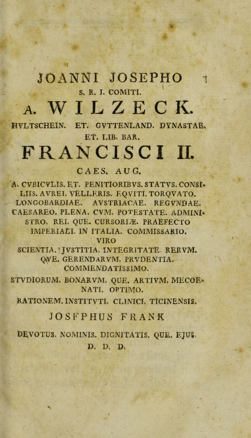 JOANNI JOSEPHO S. R. J. COMITI. A. W I L Z E C K. HVLTSCHEIN. ET. GVTTENLAND. DYNASTAE. Et. LIB. BAR. FRANCISCI IL CAES. AUG. A. CVBICVLIS. ET. PENITIORIBVS. STATVS. CONSD Liis. avrei. velleris. F.QVITI. TORQVATO. LONGOBARDIAE. AVSTRIACAE. REGVNDAE. CAE.SAREO. PLENA. CVM. POTESTATE. ADMINI* STRO. REI. QUE. CURSORIS. PRAEFECTO IMPERIALI. IN ITALIA. COMMISSARIO. VIRO SCIENTIA.'JVSTITIA. INTEGRITATE RERVM. QyVE. GERENDARVM. PRVDENTIA. COMMENDATISSIMO. STVDIORUM. BONARVM. QUE. ARTIVM. MECOE» NATI. OPTIMO. RATIONEM. INSTITVTI. CLINICI. TICINENSIS. JOSFPHUS FRANK DEVOTUS. NOMINIS. DIGNITATIS. QUE. EJUS D. D. D.