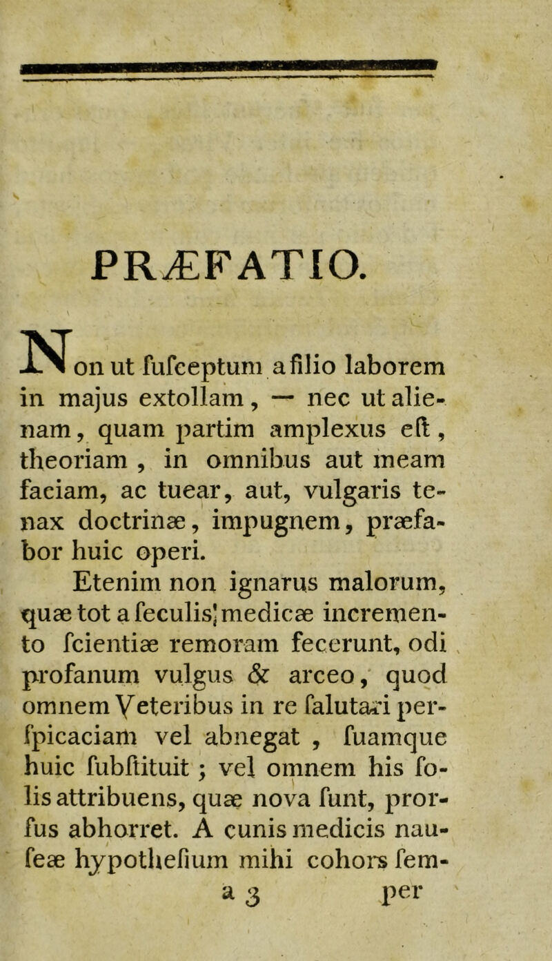 PR^FATIO. \ ISTonut fufeeptum afilio laborem in majus extollam, — nec ut alie- nam , quam partim amplexus eft, theoriam , in omnibus aut meam faciam, ac tuear, aut, vulgaris te- nax doctrinae, impugnem, praefa- bor huic operi. Etenim non ignarus malorum, quae tot a feculis] medicae incremen- to fcientiae remoram fecerunt, odi , profanum vulgus arceo,' quod omnem Veteribus in re falutari per- fpicaciam vel abnegat , fuamque huic fubftituit; vel omnem his fo- lis attribuens, quae nova funt, pror- fus abhorret. A cunis medicis nau- feae hjpothefium mihi cohors fem- a 3 per