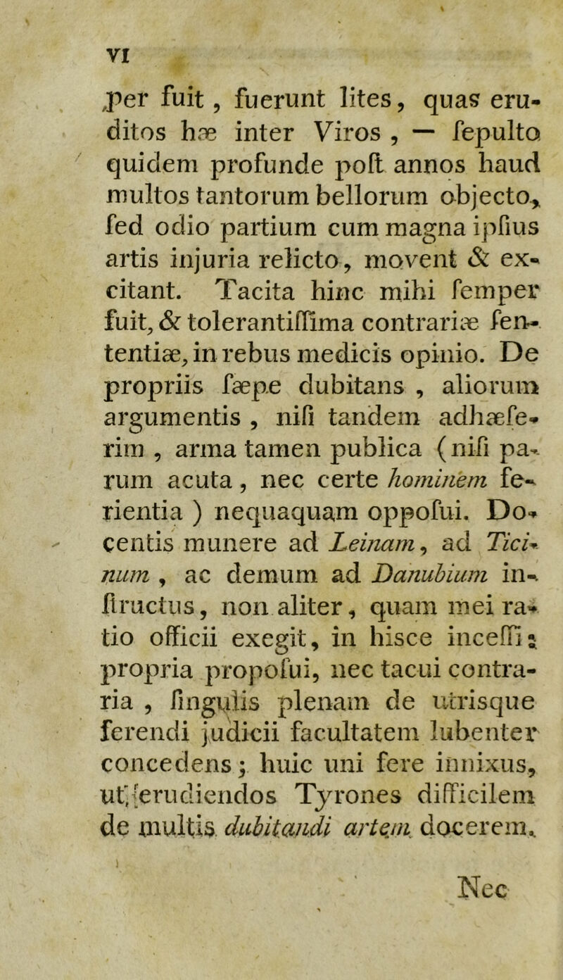 ,per fuit, fuerunt lites, quas eru- ditos hae inter Viros , — fepulto quidem profunde pofl annos haud multos tantorum bellorum objecto-^ fed odio partium cum magna ipfius artis injuria relicto , movent & ex- citant. Tacita hinc mihi femper fuit, & tolerantiflima contrariae fen- tentiae, in rebus medicis opinio. De propriis faep.e dubitans , aliorum argumentis , nifi tandem adhaefe- rim , arma tamen publica (nifi pag- rum acuta, nec certe hominem fe-^ rientia ) nequaquam oppofui. Do- centis munere ad Leinam^ ad TicU nurn , ac demum ad Danubium in- flructus, non aliter, quam mei ra- tio officii exegit, in hisce inceffi; propria propofui, nec tacui contra- ria , finguiis plenam de ucrisque ferendi judicii facultatem lubenter concedens f huic uni fere innixus, ut'{erudiendos Tyrones difficilem de multis dubitandi artejn docerem^ Nec