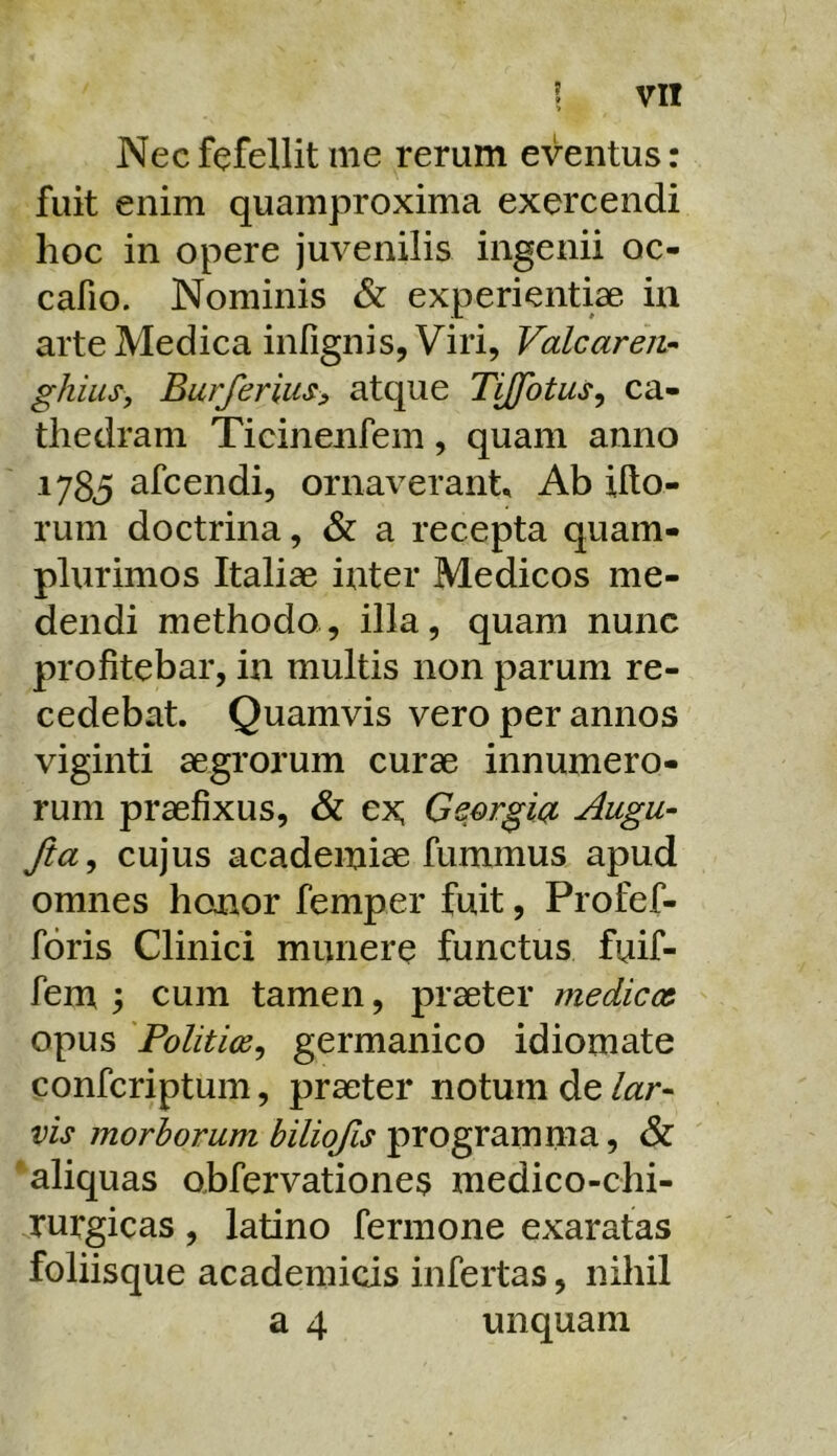 Nec fefellit me rerum eventus: fuit enim quamproxima exercendi hoc in opere juvenilis ingenii oc- cafio. Nominis & experientiae in arte Medica infignis. Viri, VaLcaren- ghius, Burferiusy atque Tijfotus^ ca- thedram Ticinenfem, quam anno 1785 afcendi, ornaverant. Ab illo- rum doctrina, & a recepta quam- plurimos Italiae inter Medicos me- dendi methodo, illa, quam nunc profitebar, in multis non parum re- cedebat. Quamvis vero per annos viginti aegrorum curae innumero- rum praefixus, & ex; Geergioi Augu- Jia^ cujus academiae fummus apud omnes honor femper fuit, Profef- foris Clinici munere functus fuif- fem y cum tamen, praeter medicor opus 'Politios, germanico idiomate confcriptum, praeter notum de lar- vis morborum biliofis programma, & 'aliquas obfervationes medico-chi- rurgicas , latino fermone exaratas foliisque academicis infertas, nihil a 4 unquam