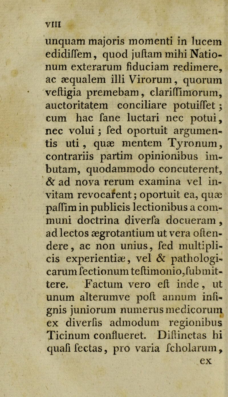 unquam majoris momenti in lucem edidifTem, quod juftam mihi Natio- num exterarum fiduciam redimere, ac aequalem illi Virorum, quorum veftigia premebam, clarifTimorum, auctoritatem conciliare potuifTet 5 cum hac fane luctari nec potui, nec volui; fed oportuit argumen- tis uti, quae mentem Tyronuni, contrariis partim opinionibus im- butam, quodammodo concuterent, & ad nova rerum examina vel in- vitam revocafent; oportuit ea, quae pafTim in publicis lectionibus a com- muni doctrina diverfa docueram, ad lectos aegrotantium ut vera often- dere, ac non unius, fed multipli- cis experientiae, vel & pathologi- carum fectionum teftimonio,fubmit- tere. Factum vero elt inde, ut unum alterumve poft annum infi- gnis juniorum numerus medicorum ex diverfis admodum regionibus Ticinum conflueret. Diflinctas hi quafi fectas, pro varia fcholarum, ex