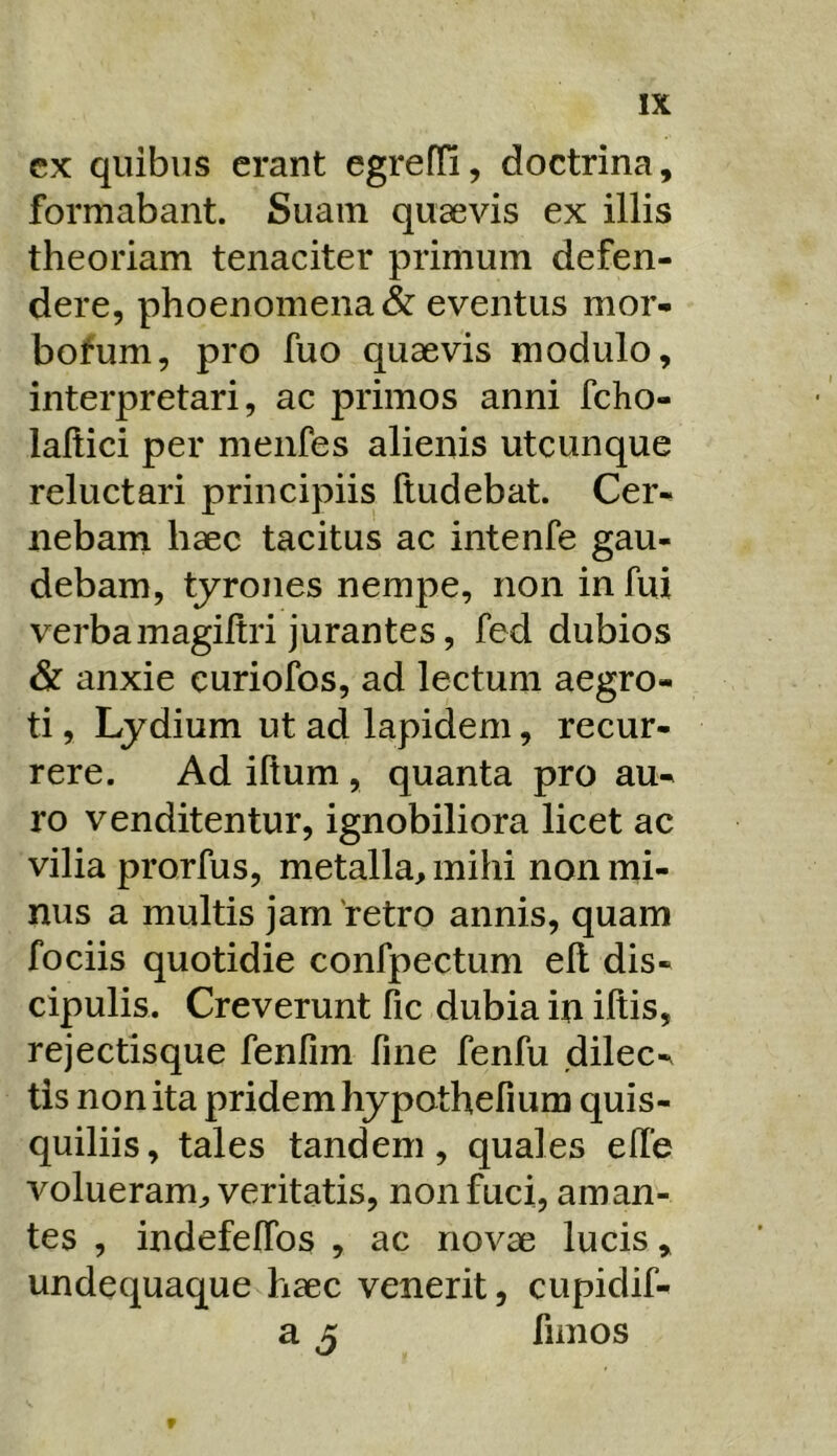 cx quibus erant egreffi, doctrina, formabant. Suam quaevis ex illis theoriam tenaciter primum defen- dere, phoenomenacSf eventus mor- bofum, pro fuo quaevis modulo, interpretari, ac primos anni fcho- laftici per menfes alienis utcunque reluctari principiis fludebat. Cer- nebam haec tacitus ac intenfe gau- debam, tyrones nempe, non in fui verbamagiltri jurantes, fed dubios & anxie curiofos, ad lectum aegro- ti , Lydium ut ad lapidem, recur- rere. Ad illum, quanta pro au- ro venditentur, ignobiliora licet ac vilia prorfus, metalla, mihi non mi- nus a multis jam retro annis, quam fociis quotidie confpectum ell dis- cipulis. Creverunt fic dubia in iliis, rejectisque fenfim fine fenfu dilec- tis non ita pridem hypothefium quis- quiliis, tales tandem, quales elfe volueram, veritatis, non fuci, aman- tes , indefelTos , ac novae lucis, undequaque haec venerit, cupidif- a 3 fimos f