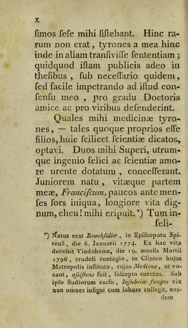 fimos fefe mihi fiftebant. Hinc ra- rum non erat, tyrones a mea hinc inde inaliam tranfiviiTe fententiam; quidquod iftam publicis adeo in thefibus , fub necefiario quidem, fed facile impetrando ad iltud con- fenfu meo , pro gradu Doctoris amice ac pro viribus defenderint. Quales mihi medicinae tyro.-^ nes, — tales quoque proprios effe filios, huic fcilicet fcientiae dicatos, optavi. Duos mihi Superi, utrum- que ingenio, felici ac fcientiae amor re urente dotatum , conce[ferant. Juniorem natu, vitaeque partem meae, Fra?iQifcumantemen- fes fors iniqua, longiore vita dig- num, eheu! mihi eripuit.*) Tumin- feli- t *') iCatus erat B^uchfalice , in B^pifcopatu Spi« renli, die 6. Januarii 1774. Ex hac vita decefsit Vindobonae, die 19.. menhs Martii 1796, crudeli contagio,, in Clinico hujus Metropolis inllituto , cv\]us Medicus ^ ut vo- cant, afsijiens ^ fufceplo enectus. Sub ipfo ftudiorum curfu , Injiibricc fungos vix aon omnes infigni cum labore collegit, eos- dem