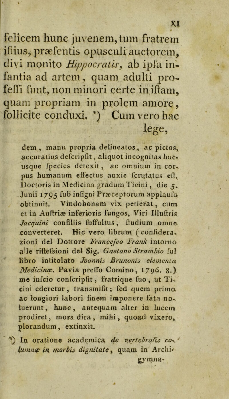 felicem hunc juvenem, tum fratrem ifiius, praefentis opusculi auctorem, divi monito Hippocratis^ ab ipfa in- fantia ad artem, quam adulti jiro- feffi fimt, non minori certe iniftam, quam propriam in prolem amore, follicite conduxi, Cum vero hac lege, dem, manu propria delineatos, ac pictos, accuratius defcripfit, aliquot incognitas huc- usque fpecies detexit, ac omnium in cor- pus humanum effectus anxie fcrutalus eft. Doctoris in Medicina gradum Ticini, die 5* Junii 1795 fub infigni Praeceptorum applaulu obtinuit. Vindobonam vix petierat, cum et in Auffriae inferioris fungos, Viri Illuftris Jacquini confiliis fuffultus, fludium omne converteret. Hic vero librum (confidera-i zioni dei Dottore Francefco Frank intorno alie riffefsioni dei Sig, Gaetano Strambio fui libro intitolato Joannis Brunonis elementa Medicince. Pavia prelTo Comino, «796. S.) me infcio confcriplit, fratrique fuo, ut Ti- cini ederetur, transmifft; fed quem primo, ac longiori labori finem inaponere fata no- luerunt, hunc, antequam alter in lucem prodiret, mors dira, mihi, quoad vixero, plorandum, extinxit. In oratione academica de vertebratis co*. ' tumntf i/{ morbis dignitate, quam in Archi-^ gymna-