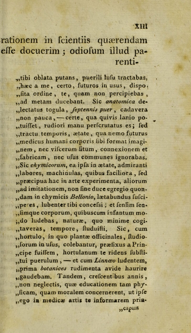 rationem in fcientiis quaerendam efTe docuerim; odiofum illud pa- renli- ,,tibi oblata putans, puerili lufu tractabas. „Tiaec a me, certo, futuros in usus, dispo< ,,fita ordine, tc, quam non percipiebas , ,,ad metam ducebant. Sic anatomica de* „lectatus togula, Jeptennis puer ^ cadavera „non pauca, — certe, qua quivis lanio po* „tui[Tet, rudiori manu perferutatus es; fed ,,tractu temporis, fetate, qua nemo futurus ,,medicus humani corporis (ibi format imagi* „nem, nec vifeerum litum, connexionem et ,,fabricam, nec ufus communes ignorabas. „Sic chytnicorumy ea ipfa in aetate, admiranti „labores, machinulas, quibus faciliora , fed ,,praecipua hac in arte experimenta, aliorum „ad imitationem, non fine duce egregio quon- „dam in chymicis Bellonio, laetabundus fufei» „peres, lubentertibi concefsi; etfenfimfen* „fimque corporum, quibuscum infantum mo- ',do ludebas, naturae, quo minime cogi* „taveras, tempore, ftuduifti. Sic, cum „hortulo, in quo plantae ofPicinales, ftudio- ,,forum in ufus, colebantur, praefixus a Prin- „cipe fuilfem, hortulanum te ridens fubfti- „tui puerulum , — et cum Linnoeo ludentem, „prima botanices rudimenta avide haurire jjgaudebam. Tandem, crefcentlbus annis, „non neglectis, quae educationem tam ph/- ,,ficam, quam moralem concernerent, ut ipfe „ego ia medicae artis t« informarem pria* „cipas