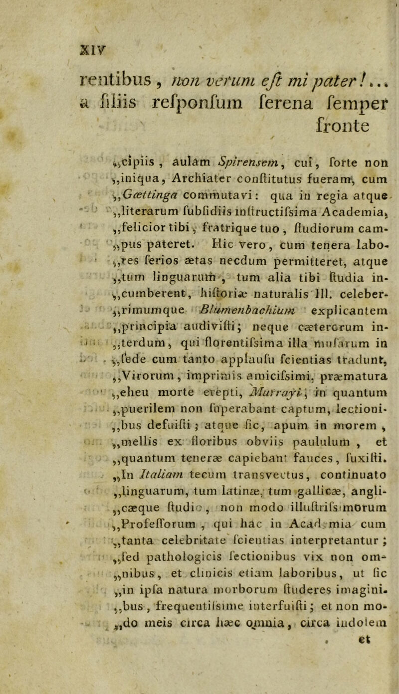XI7 relitibus , iion vcnim eft mi pater /».» a filiis refponfum ferena femper fronte »icipiis , aul^m Spirensetn^ cui , forte non iniqua, Archiater conllitutus fueranr, cum ^ficettinga commutavi: qua in regia atque ,,literarum fubfidiisioltructifsima Academiaj „felicior tibi y fratriqae tuo i fludiorum cam- ,^pus pateret. Hic Vero, cum tenera labo- j,res ferios aetas necdum permitteret, atque ,,tum linguaruiTi , tum alia tibi Rudia in- cumberent, hiltoriie naturalis 111. celeber- ,,rimumque Blmnenbachium explicantem ,,principia audivilli; neque caetercrum in- ii ,,terdum, qui florentifsima illa mnfarum in .. . y,lede cum tanto applaufu fcientias tradunt, ,,Virorum, imprimis amicifsimi. praematura ' ,,eheu morte erepti, Murrajri \ /n quantum ,,puerilem non fuperabant captum, lectioni- ,,bus defuifti ; atque fic, apum in morem , „mellis ex floribus obviis paululum , et ,,quantum tenerae capiebaii! fauces, fuxilti. „In Italiam tecum transvectus, continuato ,,linguarum, tum latinaC; tum gallicae, angli- „caeque Itudio, non modo illufirifsimOrum ,,FrofefTorum , qui hac in Acad mia cum „tanta celebritate fcientias interpretantur ; „fed pathologicis lectionibus vix non om- inibus, et clinicis etiam laboribus, ut lic „in ipfa natura morborum Ruderes imagini. „bus , frequentilsime interfuifti j et non mo- ^,do meis circa iiaec oniuia, circa indolem . et