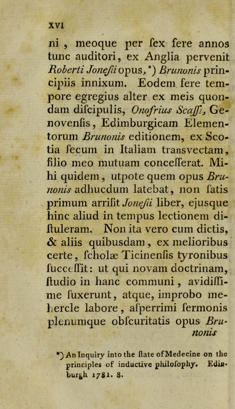 ni ) meoque per fex fere annos tunc auditori, ex Anglia pervenit Roherti Jonefii opus^ Brunonis prin- cipiis innixum. Eodem fere tem- pore egregius alter ex meis quon- dam difcipulis, Onofrius Scajfi, Ge- novenfis, Edimburgicam Elemen- torum Brunonis editionem, ex Sco- tia fecum in Italiam transvectam, filio meo mutuam concelTerat. Mi- hi quidem, utpote quem o|^us Bru^ adhucdum latebat, non fatis primum arrifitliber, ejusque hinc aliud in tempus lectionem di- Ituleram. Non ita vero cum dictis, & aliis quibusdam , ex melioribus certe, fcholae Ticinenfis tyronibus fuccfclTit: ut qui novam doctrinam, Itudio in hanc communi, avidilli- me fuxerunt, atque, improbo me- hercle labore, afperrimi fermonis plenumque obfcuritatis opus Bru- nonis Aninquiry into the flate ofMedecine on the principies of inductive piiilofoph/. Ediii* bur^h i/Sl*