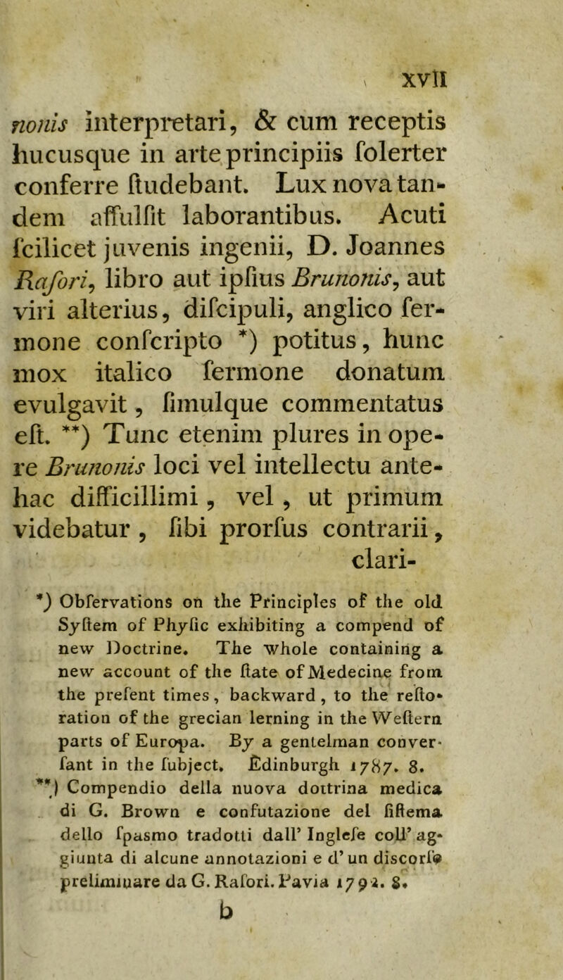 nonis interpretari, & cum receptis hucusque in arte principiis folerter conferre fludebant. Lux nova tan- dem affiilfit laborantibus. Acuti fcilicet juvenis ingenii, D. Joannes Rafori^ libro aut ipfius Brunonis^ aut viri alterius, difcipuli, anglico fer- mone confcripto *) potitus, hunc mox italico fermone donatum evulgavit, fimulque commentatus eft. ’'*) Tunc etenim plures in ope- re Brunonis loci vel intellectu ante- hac difficillimi, vel, ut primum videbatur , fibi prorfus contrarii, clari- *) Obfervations oti tlie Principies of the old Syftem of Pliyfic exhibiting a compend of new Doctrine, The whole containing a new account of tlie ftate of Medeciae froni the prefent times, backward , to the refto* ration of the grecian lerning in the Weftern parts of Europa. Bj a gentelman conver- fant in the fubject, Edinburgh 1787. 8. Compendio della nuova doitrina medica di G. Brown e confutazione dei fiftema dello fpasmo tradotti dall’Inglefe coU’ag* giunta di alcune annotazioni e d’un discorlV prellmiuare daG.Rafori. Pavia 179^. S* b