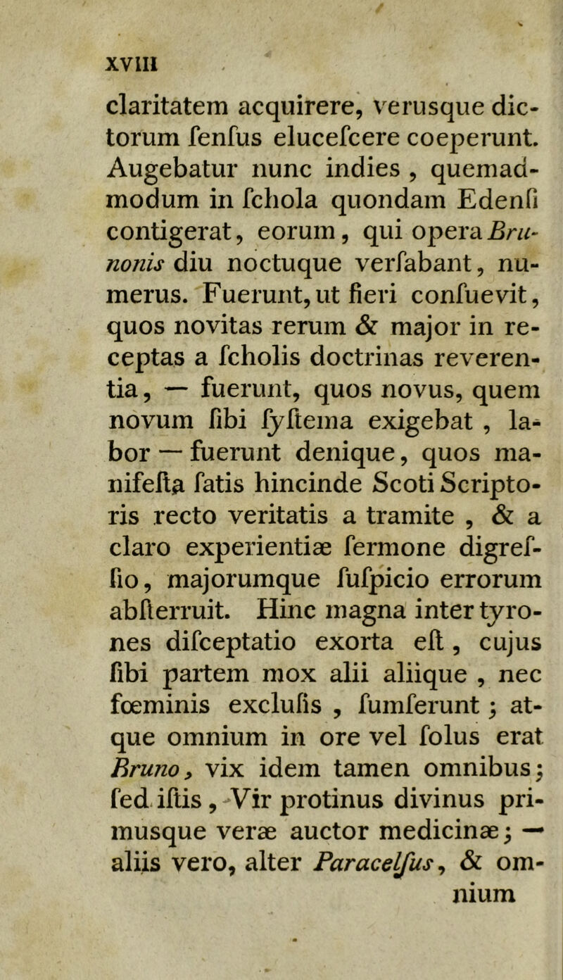claritatem acquirere, verusque dic- torum fenfus elucefcere coeperunt. Augebatur nunc indies , quemad- modum in fchola quondam Edenfi contigerat, eorum, qui opera nonis diu noctuque verfabant, nu- merus. Fuerunt, ut fieri confuevit, quos novitas rerum & major in re- ceptas a fcholis doctrinas reveren- tia , — fuerunt, quos novus, quem novum fibi fyftema exigebat , la^ bor — fuerunt denique, quos ma- nifella Tatis hincinde Scoti Scripto- ris recto veritatis a tramite , & a claro experientiae fermone digref- fio, majorumque fufpicio errorum abAerruit. Hinc magna inter tyro- nes difceptatio exorta eft, cujus fibi partem mox alii aliique , nec fceminis exclufis , fumferunt; at- que omnium in ore vel folus erat Rruno, vix idem tamen omnibus 5 fediftis ,-Vir protinus divinus pri- musque verae auctor medicinae 5 — aliis vero, alter Paracelfus^ & om- nium