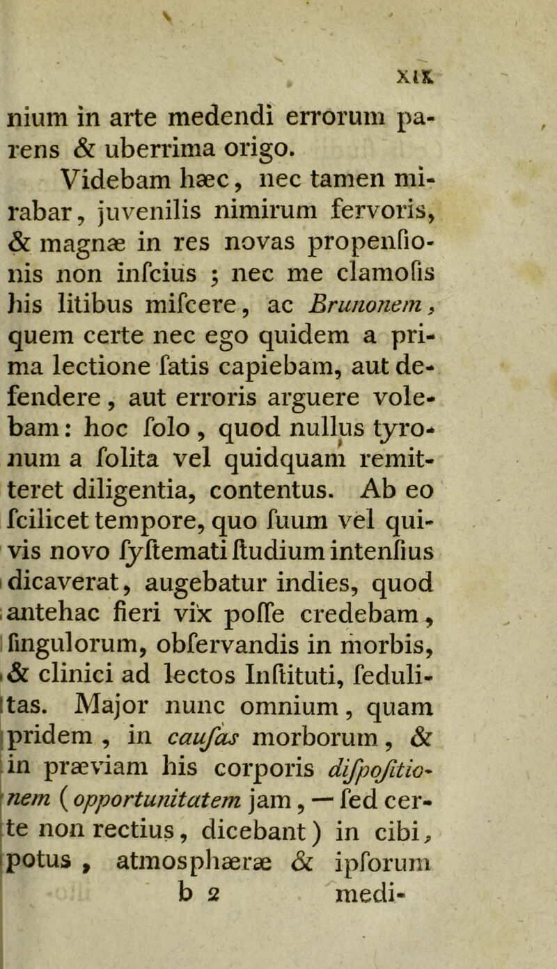 s xts. nium in arte medendi en*oruni pa- rens & uberrima origo. Videbam haec, nec tamen mi- rabar, juvenilis nimirum fervoris, & magnae in res novas propenfio- nis non infcius ; nec me clamo fis his litibus mifcere, ac Brunonem, quem certe nec ego quidem a pri- ma lectione fatis capiebam, aut de- fendere , aut erroris arguere vole- bam : hoc folo , quod nullus tyro- num a folita vel quidquam remit- teret diligentia, contentus. Ab eo fcilicet tempore, quo fuum vel qui- vis novo fyltematilludiumintenfius 1 dicaverat, augebatur indies, quod ■ antehac fieri vix polfe credebam, ifingulorum, obfervandis in riiorbis, clinici ad lectos Infiituti, feduli- Itas. Major nunc omnium, quam Ipridem , in caufas morborum, & :in praeviam his corporis difpojitio- \nem (opportunitatem jam, — fed cer- [te non rectius, dicebant) in cibi^ jpotus , atmosphaerae ipforum b 2 medi-