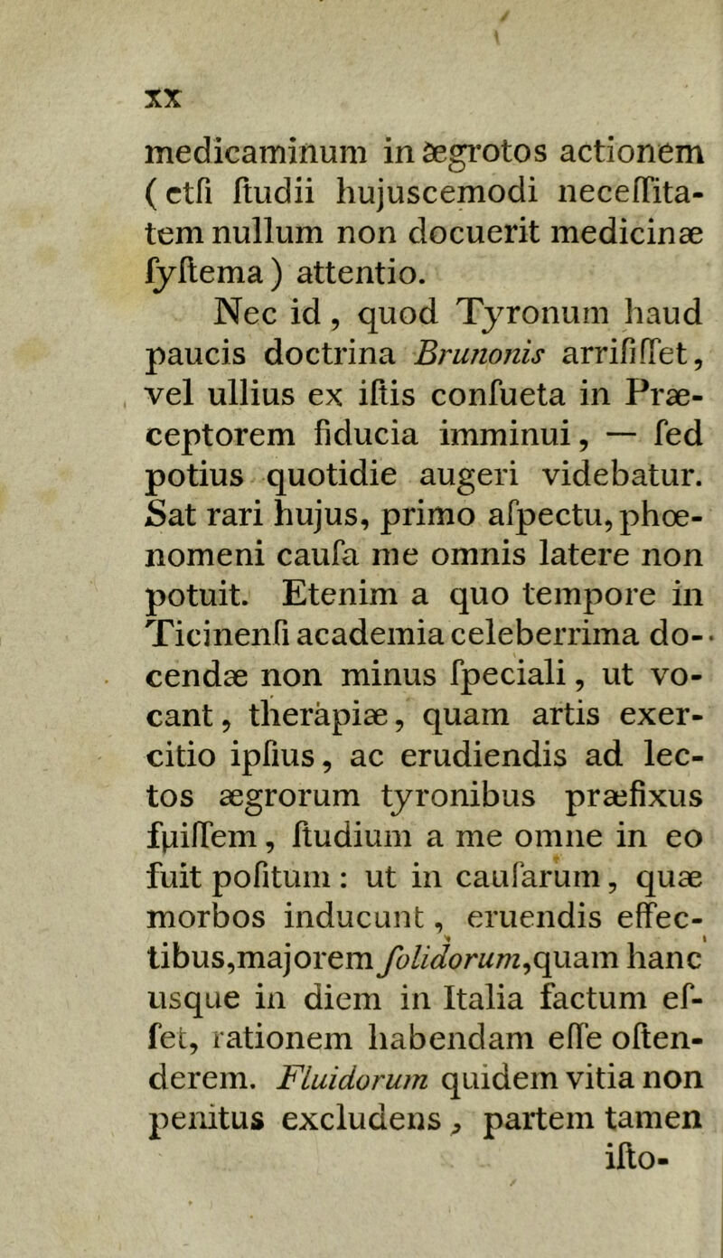 medicaminum in Segrotos actionem (ctfi Itudii hujuscemodi iiecefTita- tem nullum non docuerit medicinae fyllema) attentio. Nec id, quod Tyronum haud paucis doctrina Brunonis arrififTet, vel ullius ex illis confueta in Prae- ceptorem fiducia imminui, — fed potius quotidie augeri videbatur. Sat rari hujus, primo afpectu, phoe- iiomeni caufa me omnis latere non potuit. Etenim a quo tempore in Ticinenfi academia celeberrima do- • cendae non minus fpeciali, ut vo- cant , therapiae, quam artis exer- citio ipfius, ac erudiendis ad lec- tos aegrorum tyronibus praefixus fnifiem, Itudium a me omne in eo fuit pofitum : ut in caufarum, quae morbos inducunt, eruendis effec- I libus,majorem folidorum^(\M3.m hanc usque in diem in Italia factum ef- fet, rationem habendam efTe often- derem. Fluidorum quidem vitia non penitus excludens ^ partem tamen illo-