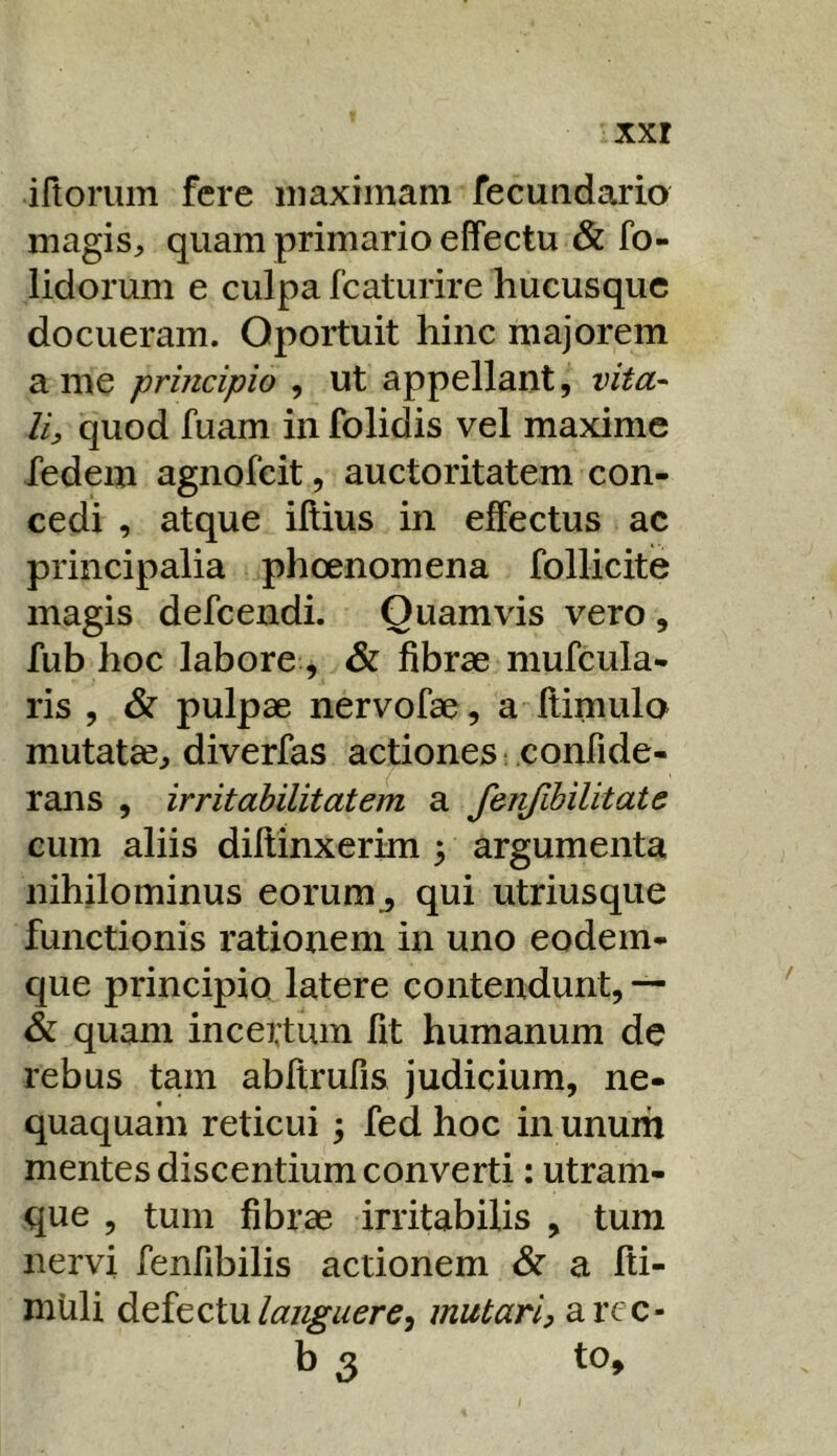 iftorum fere maximam fecundario magiS:, quam primario effectu & fo- lidorum e culpa fcaturire hucusque docueram. Oportuit hinc majorem a me principio , ut appellant, vita^ li, quod fuam in folidis vel maxime fedem agnofeit, auctoritatem con- cedi , atque illius in effectus ac principalia phoenomena follicite magis defeendi. Quamvis vero, fub hoc labore, & fibrae mufcula- ris , & pulpae nervofae, a ffimulo mutat^^ diverfas actiones- confide- rans , irritabilitatem a fenfihilitate cum aliis diffinxerim 5 argumenta nihilominus eorum^ qui utriusqiie functionis rationem in uno eodem- que principio latere contendunt, — & quam incertum fit humanum de rebus tam abffrufis judicium, ne- quaquam reticui; fed hoc in unum mentes discentium converti; utram- que , tum fibrae irritabilis , tum nervi fenfibilis actionem & a ffi- muli ^^i^zlwlaiiguere^ mutari, arcc- b 3 to.