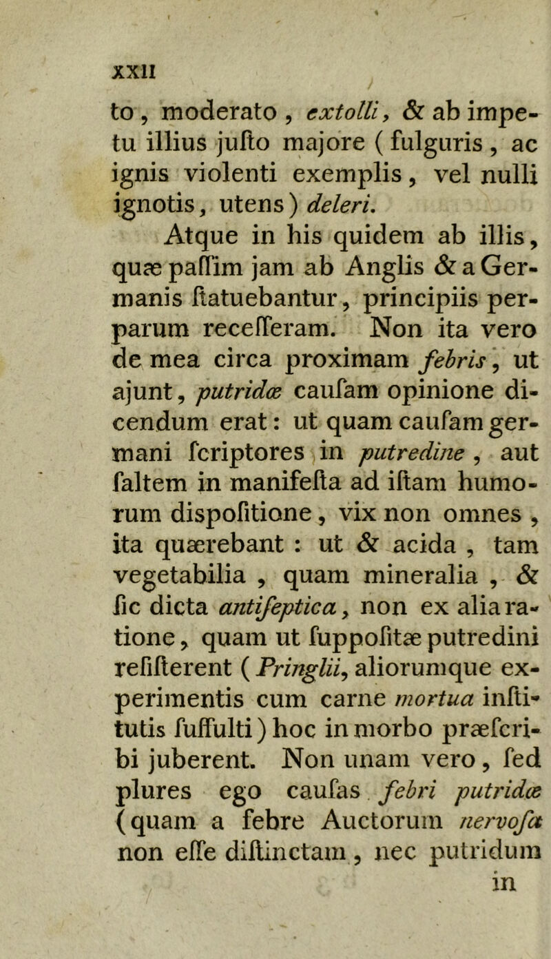 to , moderato, extolli, & ab impe- tu illius julto majore (fulguris , ac ignis violenti exemplis, vel nulli ignotis, utens) deleri. Atque in his quidem ab illis, quae paflim jam ab Anglis & a Ger- manis flatuebantur, principiis per- parum recefferam. Non ita vero dc mea circa proximam febris, ut ajunt, putridae caufam opinione di- cendum erat: ut quam caufam ger- mani feriptores in putredine , aut faltem in manifella ad illam humo- rum dispofitione, vix non omnes , ita quaerebant : ut & acida , tam vegetabilia , quam mineralia , & fic dicta antifeptica, non ex alia ra- tione , quam ut fuppofitae putredini refillerent ( Pringlii^ aliorum que ex- perimentis cum carne mortua infti- tutis fuffulti) hoc in morbo praeferi- bi juberent. Non unam vero, fed plures ego caufas febri putridae (quam a febre Auctorum nervofa non elTe dillinctam , nec putridum