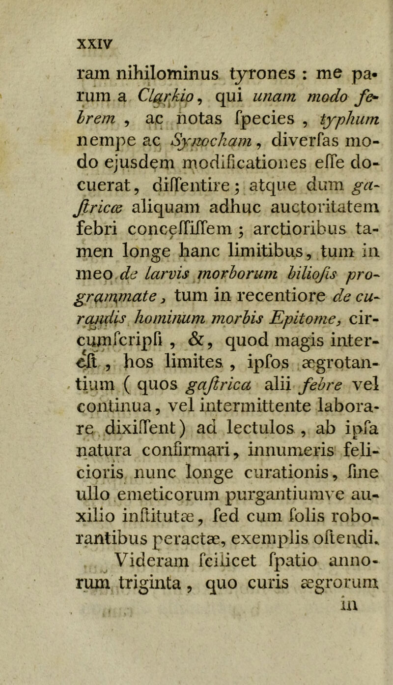 ram nihilominus tyrones : me pa- rum a Cl^rkip, qui unam modo f&- hrem , ac iiotas fpecies , typhum nempe ac Symckam^ diverfas mo- do ejusdem modificationes elTe do- cuerat , difTentire; atque dum ga- Jiriccs aliquam adhuc auctoritatem febri concefTilTem ; arctioribus ta- men longe hanc limitibus, tum in mto de Larvis morborum hiliofis pro^ gr(^nynate, tum in recentiore de cu-- roiidis hominum morbis Epitome, cir- cumrcripfi , &, quod magis inter- elt , hos limites, ipfos aegrotan- tium ( quos gajirica alii febre vel continua, vel intermittente labora- re dixiffent) ad lectulos , ab ipfa natura confirmari, innumeris feli- cioris nunc longe curationis, fine ullo emeticorum, purgantiumve au- xilio infiitutae, fed cum folis robo- rantibus peractae, exemplis oftendi. Videram fciiicet fpatio anno- rum triginta, quo curis aegrorum in