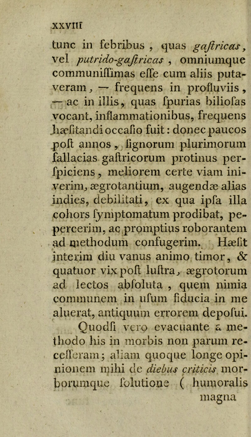 tunc in febribus , quas gajiricets, vel putrido-gajiricas , omniunique communilTimas effe cum aliis puta- veram — frequens in profluviis, — ac in illis, quas fpurias biliofas vocant, inflammationibus, frequens Jiscfitandioccafio fuit: donec paucos poft annos ,, lignorum plurimorum fallacias gaftricorum protinus per- fpiciens , meliorem certe viam ini- verini;, aegrotantium, augendae alias indies, debilitati, ex qua ipfa illa cohors fyniptomatum prodibat, pe- percerim, ac promptius roborantem ^d methodum confugerim. Haellt inteiim diu vanus animo timor, & quatuor vix poft luftra^ aegrotorum ad lectos abfoluta , qiiem nimia communem in ufum fiducia in me aluerat, antiquum errorem depofui. Quodfi vero evacuante a me- thodo his in morbis non parum re- celTeram; aliam quoque longe opi- nionem mihi de diebus criticis mor- borumque ibiutione ( humoralis magna