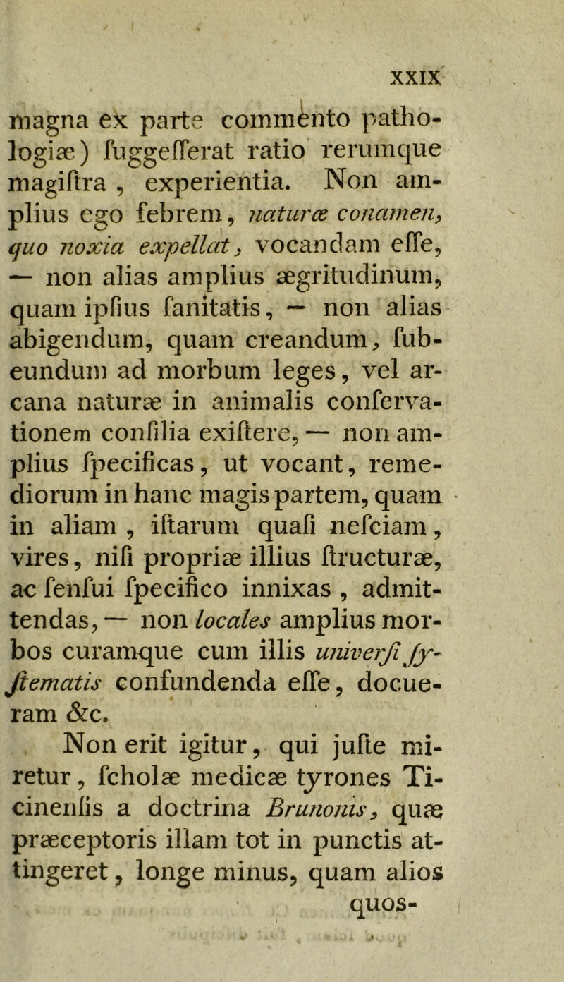 magna ex parte commento patho- logiae) fuggeflerat ratio rerumque magiftra , experientia* Non am- plius ego febrem, natur ce conamen, quo noxia expellat, vocandam efle, ^ non alias amplius aegritudinum, quam ipfius fanitatis, — non alias abigendum, quam creandum;, fub- eundum ad morbum leges, vel ar- cana naturae in animalis conferva- tionem confilia exiltere, — non am- plius fpecificas, ut vocant, reme- diorum in hanc magis partem, quam in aliam , illarum quafi nefciam, vires, nifi propriae illius llructurae, ac fenfui fpecifico innixas , admit- tendas, — non locales amplius mor- bos curamque cum illis univerfi Jy- fiematis confundenda elTe, docue- ram &c. Non erit igitur, qui jufte mi- retur , fcholae medicae tyrones Ti- cinenlis a doctrina Bmnonis, quae praeceptoris illam tot in punctis at- tingeret , longe minus, quam alios quos-