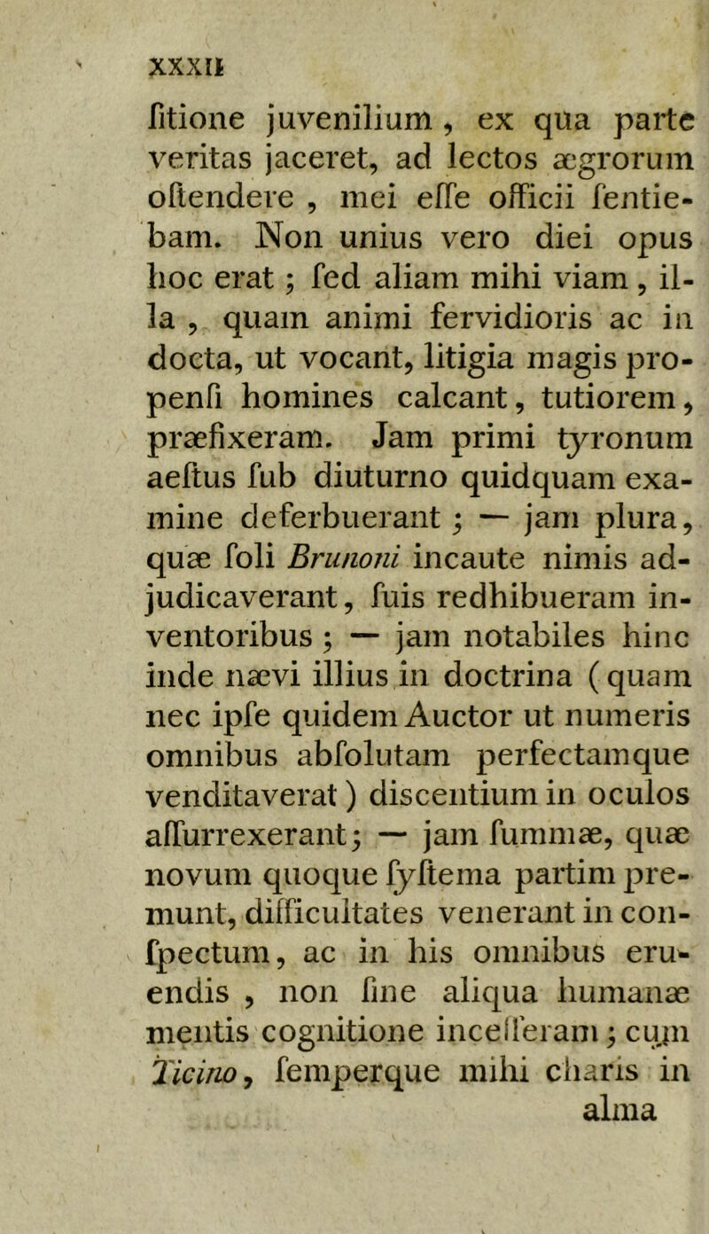 fitione juvenilium, ex qua parte veritas jaceret, ad lectos aegrorum oltendere , mei elTe officii fentie- bam. Non unius vero diei opus hoc erat; fed aliam mihi viam , il- la , quam animi fervidioris ac iii docta, ut vocant, litigia magis pro- penfi homines calcant, tutiorem, praefixeram. Jam primi tyronum aeftus fub diuturno quidquam exa- mine deferbuerant; ■— jam plura, quae foli Bninoni incaute nimis ad- judicaverant , fuis redhibueram in- ventoribus ; ■— jam notabiles hinc inde naevi illius in doctrina (quam nec ipfe quidem Auctor ut numeris omnibus abfolutam perfectam que venditaverat) discentium in oculos affurrexerant; — jam fumniae, quae novum quoque fyftema partim ^^re- munt, difficultates venerant in con- fpectum, ac in his omnibus eru^ endis , non fine aliqua humanae mentis cognitione incelferam; cuju TiciriOy femperque mihi charis in alma