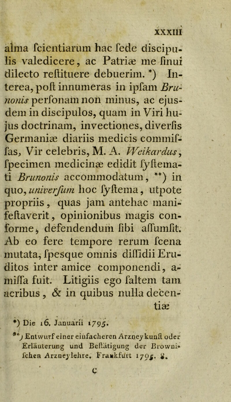 alma fcieiitiarum hac fede discipu- lis valedicere, ac Patriae me finui dilecto reftituere debuerim. *) In- terea, poli innumeras in ipfam Bru- nonis perfonam non minus, ac ejus- dem in discipulos, quam in Viri hu- jus doctrinam, invectiones, diveiTis Germaniae diariis medicis commif- fas. Vir celebris, M. A. Weikardus, fpecimen medicinae edidit fyftema- ti Brunonis accommodatum, **) in quo, univerfum hoc fyllema, utj^ote propriis, quas jam antehac mani- feftaverit, opinionibus magis con- forme*, defendendum fibi alTumfit. Ab eo fere tempore rerum fcena mutata, fpesque omnis diflidii Eru- ditos inter amice Componendi, a- milTa fuit. Litigiis ego faltem tam acribus , & in quibus nulla decen- tiae Die i6, Januarii »795* Entwurf einer eiufacheren Avzoey kunft oder Erlauterung und BeKiitigung der Eiovvni» fcliea Arznejdehre, Erajulifurt 1795. i». 4 C