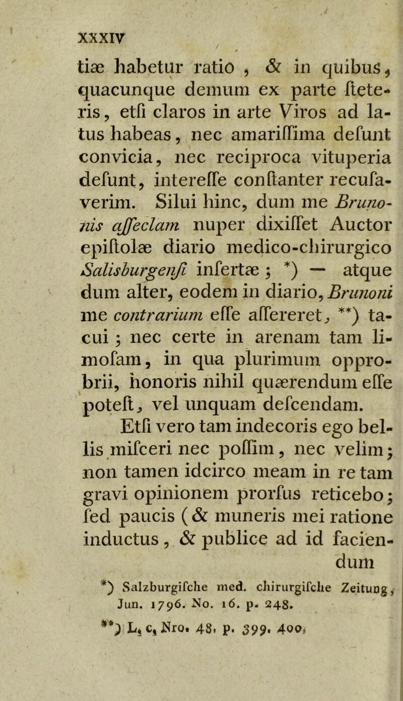 tiae habetur ratio , & in quibus, quacunque demum ex parte flete- ris, etfi claros in arte Viros ad la- tus habeas, nec amariffima defunt convicia, nec reciproca vituperia defunt, intereffe conftanter recufa- verim. Silui hinc, dum me Bruno^ nis ajfeclam nuper dixilfet Auctor epiltolae diario medico-chirurgico Salishurgenjl infertae ; *) — atque dum alter, eodem in diario, Brunoni me contrarium elTe alfereretj, **) ta- cui ; nec certe in arenam tam li- mofam, in qua plurimum oppro- brii, honoris nihil quaerendum elTe potelt^ vel unquam defcendam. Etfi vero tam indecoris ego bel- lis mifceri nec polTim, nec velim; non tamen idcirco meam in re tam gravi opinionem prorfus reticebo; fed paucis ( & muneris mei ratione inductus, & publice ad id facien- dum *') Saizburgifche med. chirurgifche Zeitung, Jun. 1796. No. i6. p. 248. **) LjC, Nroi 48. p. 399* 4oo,