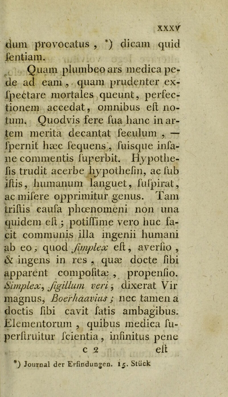 dum provocatus , *) dicam quid fentiam. Quam plumbeo ars medica pe- de ad eam , quam prudenter ex- l‘pe<!:tare mortales queunt, perfec- tionem accedat, omnibus eft no- tum. Quodvis fere fua hanc in ar- tem merita decantat feculum , — fpernit liaec fequens', fuisque infa- ne commentis fuperbit. Hjqmthe- fis trudit acerbe hypothefin, ac fub iftis, humanum languet, fulpirat, ac mifere opprimitur genus. Tam triflis eaufa phoenomeni non una quidem eft; potiffime vero huc fa- cit communis illa ingenii humani ab eo ^ quod Jiniplex elt, averlio , ^ ingens in res , c[uae docte fibi apparent compofitas , propenfio. Simplex^ Jlgillum veri j dixerat Vir magnus, Boerhdavias ; nec tamen a doctis fibi cavit hitis ambagibus. Elementorum , quibus medica fu- perfiruitur fcientia, infinitus pene c 2 elt *) Journal der Erfindungen. I5. Stiick