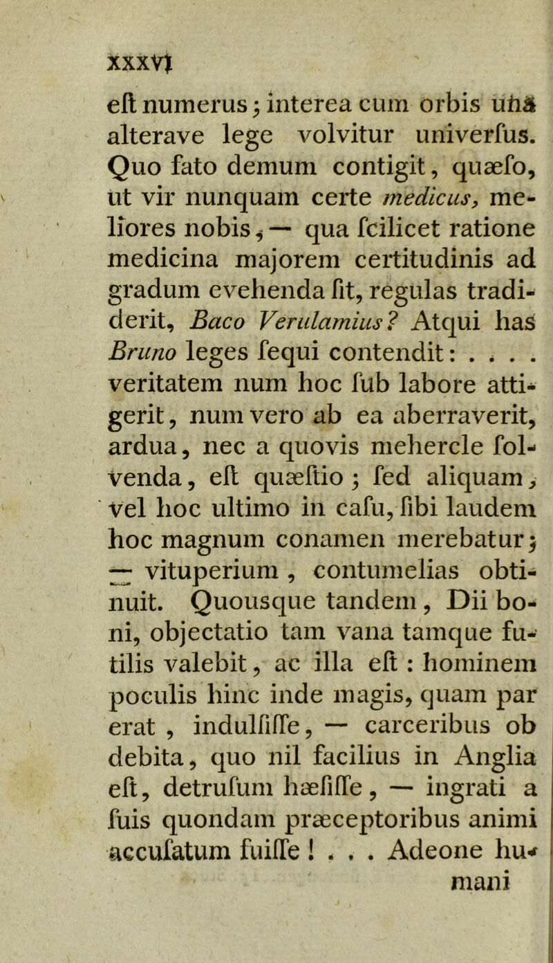 xxxvj eft numerus 3 interea cum orbis utiil alterave lege volvitur univerfus. Quo fato demum contigit, quaefo, ut vir nunquam certe medicus, me- liores nobis ^ — qua fcilicet ratione medicina majorem certitudinis ad gradum evehenda fit, regulas tradi- derit, Baco Verulamius? Atqui has Bruno leges fequi contendit: . * . . veritatem num hoc fub labore atti* gerit, num vero ab ea aberraverit, ardua, nec a quovis mehercle fol- venda, eh quaeftio \ fed aliquam, vel hoc ultimo in cafu, fibi laudem hoc magnum conamen merebatur ^ ~ vituperium , contumelias obti- nuit. Quousque tandem , Dii bo- ni, objectatio tam vana tamque fu- tilis valebit, ac illa elt ; hominem poculis hinc inde magis, quam par erat , indulfiffe, — carceribus ob debita, quo nil facilius in Anglia elt, detrufum haefilTe, — ingrati a fuis quondam praeceptoribus animi accufatum fuilTe! . . . Adeone hu-^ mani