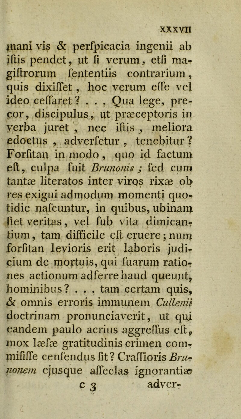 pilani vis & perfpicacia ingenii ab iftis pendet, ut fi verum^ etfi ma- gifirorum fententiis contrarium, quis dixifTet, hoc verum efie vel ideo cefTaret ? . . . Qua lege, pre- cor , discipulus, ut praeceptoris in verba juretnec iftis , meliora edoctus , adverfetur , tenebitur ? Forfitan in modo , quo id factum eft, culpa fuit Brunonis ; fed cum tantae literatos inter virgs rixae ob res exigui admodum momenti quo^ tidie nafcuntur, in quibus, ubinam ftetveritas, vel fub vita dimicanr tium, tam difficile eft eruere; nuni forfitan levioris erit laboris judi- cium de mortuis, qui fuarum ratio- nes actionum adferre haud queunt, hominibus? . . . tam certam quis, & omnis erroris immunem Cullenii doctrinam pronunciaverit, ut qui eandem paulo acrius aggreffus eft, mox laefae gratitudinis crimen com- mififfe cenfendus fit? Craffioris nonern ejusque afteclas ignorantiae c 3 adver-