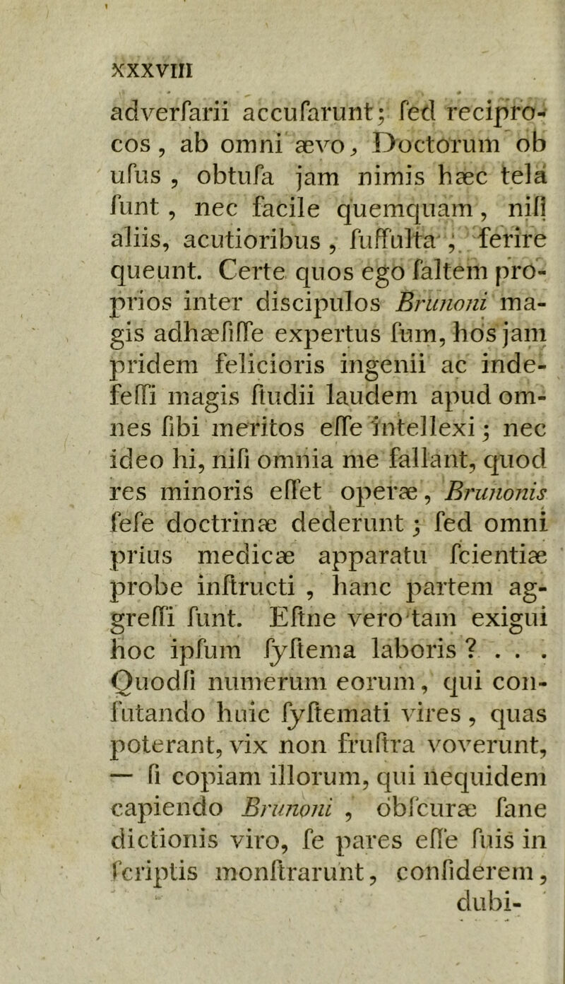 adverfarii accufarunt; fed recipro- cos, ab omni aevo „ Ooctorum ob ufus 5 obtiifa jam nimis haec tela funt , nec facile quemquam, nifi aliis, acutioribus, fuffulta , ferire queunt. Certe quos ego faltem pro- prios inter discipulos Brunoni ma- gis adhaefiffe expertus fum, hdsjam pridem felicioris ingenii ac inde- feffi magis ftudii laudem apud om- nes fibi meritos effe'intellexi; nec ideo hi, nifi omnia me fallant, c]Uod res minoris e flet operae, Brunonis fefe doctrinae dederunt; fed omni prius medicae apparatu fcientiae probe inltructi , hanc partem ag- grelTi funt. Eftne vero tam exigui hoc ipfum fyltema laboris ? . . . Ouodli numerum eorum, qui con- futando huic fyltemati vires , quas poterant, vix non fruftra voverunt, — fi copiam illorum, qui nequidem capiendo Brunoni , dbfcurae fane dictionis viro, fe pares efle fuis in Tcriptis monftrarunt, confiderem, dubi-