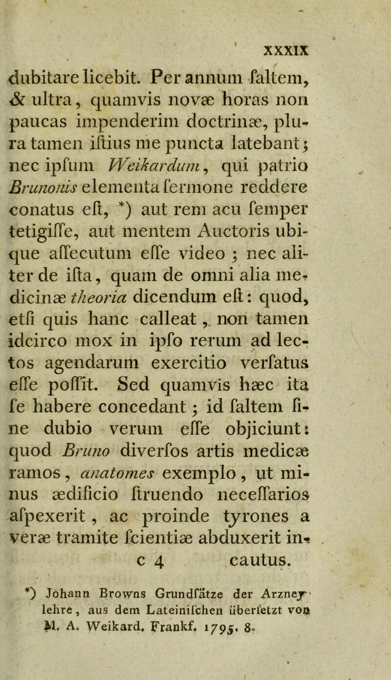 dubitare licebit. Per annum faltem, & ultra, quamvis novae horas non paucas impenderim doctrinae, pluf ra tamen illius me puncta latebant 5 nec ipfum Weikardum, qui patrio 'Linonis elementa fermone reddere conatus elt, *) aut rem acu femper tetigilTe, aut mentem Auctoris ubi- que alTecutum elTe video ; nec ali- ter de ifta, quam de omni alia mer dicinae theoria dicendum elt: quod, etfi quis hanc calleat, non tamen idcirco mox in ipfo rerum ad lec- tos agendarum exercitio verfatus efle polTit. Sed quamvis haec ita fe habere concedant; id faltem fi- ne dubio verum elfe objiciunt i quod Brimo diverfos artis medicae ramos, anatomes exemplo , ut mi- nus aedificio Itruendo necelfarios afpexerit, ac proinde tyrones a verae tramite fcientiae abduxerit in-? c 4 cautus. 0 Johann Brovvns Grundfatze der Arznej lehre, aus dem Lateinilchen uberfetzt vo® M. A. Weikard, Frankf, 1795. 8*