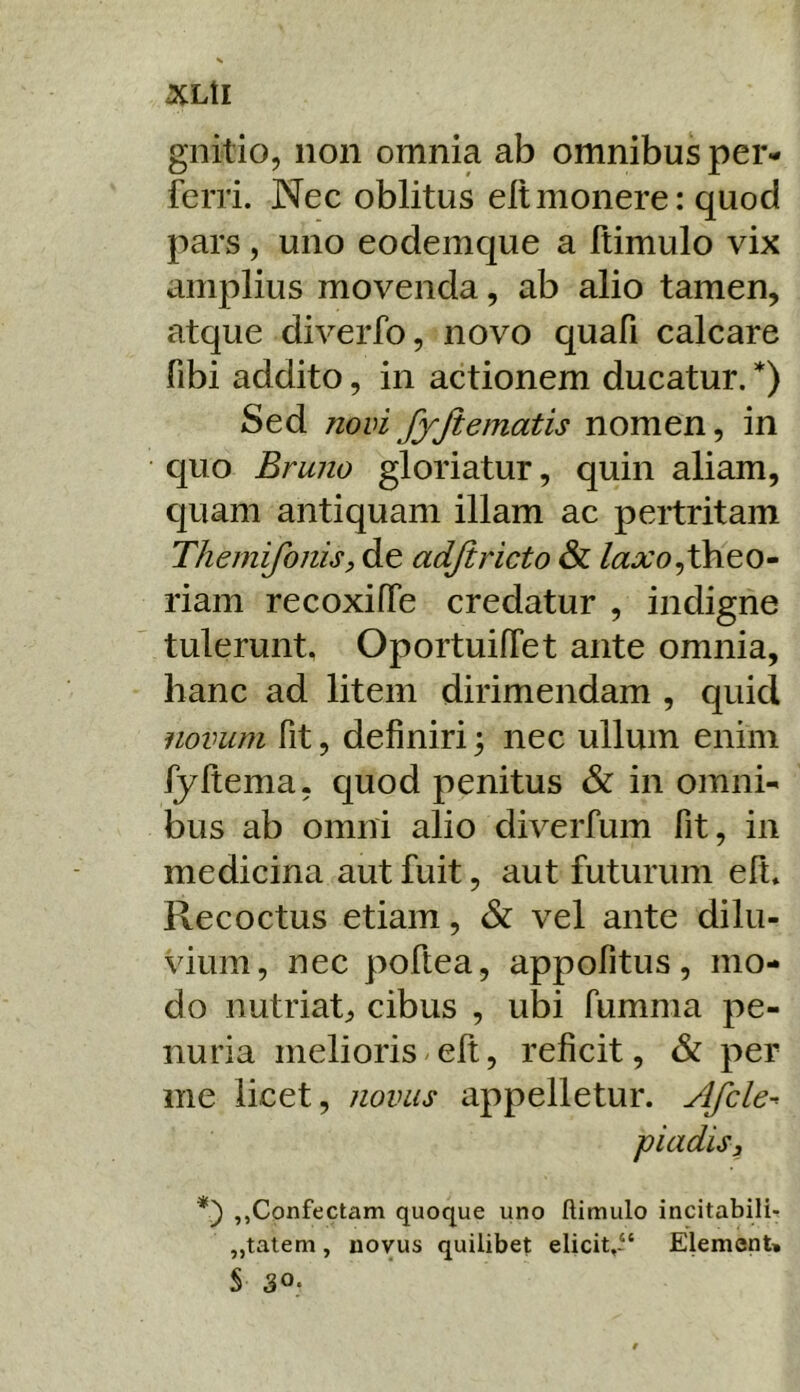 <XLtI gnitio, non omnia ab omnibus per- ferri. Nec oblitus eltmonere: quod pars, uno eodemque a ftimulo vix amplius movenda, ab alio tamen, atque diverfo, novo quafi calcare fibi addito, in actionem ducatur. *) Sed novi fyjtematis nomen, in quo Bruno gloriatur, quin aliam, quam antiquam illam ac pertritam Themifonisp de adjiricto & /aaro,theo- riam recoxiffe credatur , indigne tulerunt, OportuifTet ante omnia, hanc ad litem dirimendam , quid novum fit, definiri; nec ullum enim fyltema, quod penitus & in omni- bus ab omni alio diverfum fit, in medicina aut fuit, aut futurum efi. Recoctus etiam, & vel ante dilu- vium, nec poftea, appofitus, mo- do nutriat, cibus , ubi fumma pe- nuria melioris/elt, reficit, & per me licet, novus appelletur. Afcle^ piadisj ,,Confectam quoque uno ftimulo incitabili- „talem, novus quilibet elicit.i' Element» S 30*