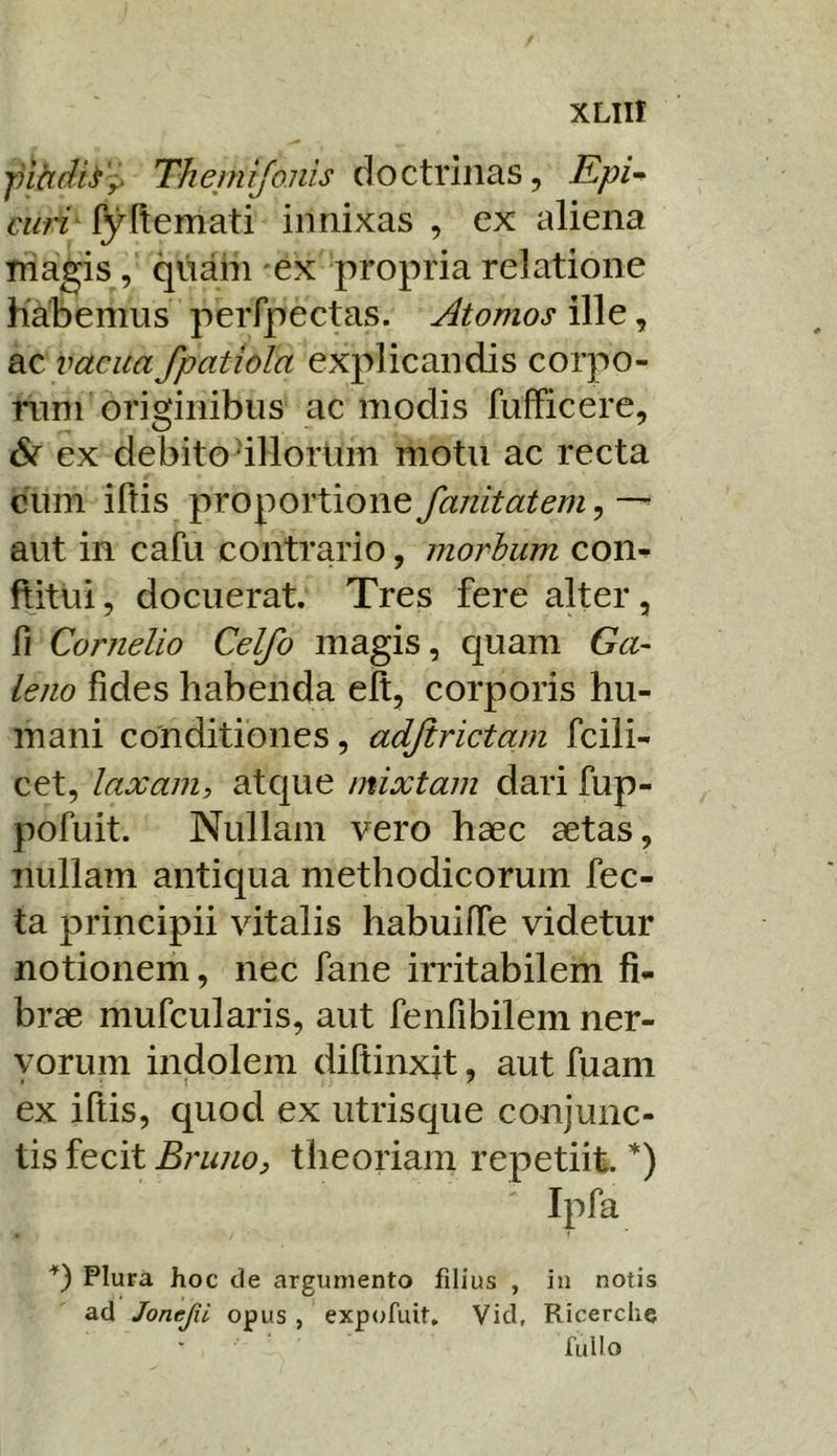 fihdh'i> Thejnifonis doctrinas, £/?/- ciifi' l^Itemati innixas , ex aliena Tnagis, qnain ex propria relatione Habemus perfpectas. Atomos ille, ac vacua fpatiola explicandis corpo- rum originibus ac modis fufficere, ex debito dllorUm motu ac recta cum illis proportione fanitatem, — aut in cafu contrario, morbum con- ftitui, docuerat. Tres fere alter, fi Cornelio Celfo magis, quam Ga- leno fides habenda elt, corporis hu- mani conditiones, adjirictam fcili- cet, laxam, atcjue mixtam dari fup- pofuit. Nullam vero haec aetas, nullam antiqua methodicorum fec- ta principii vitalis habuilTe videtur notionem, nec fane irritabilem fi- brae mufcularis, aut feiifibilem ner- vorum indolem diltinxit, aut fuani ex iftis, quod ex utris que conjunc- tis fecit Bruno, theoriam repetiit. *) Ipfa q Plura hoc de argumento filius , in notis ad Jonejii opus , expofiiit, Vid, Ricerclie fullo