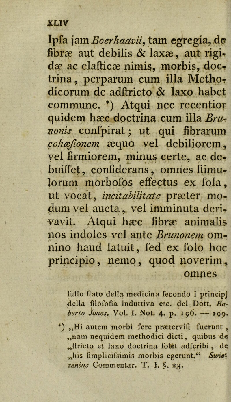 XLI7 Ipfa ]3.m Boerhaavii^ tam egregia, de fibrae aut debilis & laxae, aut rigb dae ac elalticae nimi$, morbis, doc-r trina, perparum cum illa Metho- dicorum de adltricto & laxo habet commune. *) Atqui nec recentior quidem haec doctrina cum illa Bru- nonis confpirat; ut qui fibrarum cohcejlonem aequo vel debiliorem, yel firmiorem, minus certe, ac de- builTet, confiderans, omnes ftimu- lorum morbofos effectus ex fola, ut vocat, incitahilitate praeter mo- dum vel aucta, vel imminuta deri- vavit. Atqui haec fibrae animalis nos indoles vel ante Brunonem om- nino haud latuit, fed ex folo hoc principio, nemo, quod noverim, omnes fullo flato della medicina fecondo i principj della filofofia induttiva etc. dei Dott. Ko- bsrto ^ones, Vol. I. Not. 4. p. 196. — »99* *) „Hi autem morbi fere praetervifi fuerunt , ,,nam nequidem methodici dicti, quibus de „ftricto et laxo doctrina foltt adferibi, de ^,liis fimplicifsimis morbis egerunt.“ Swl«i tertius Commentar. T. I. 23.