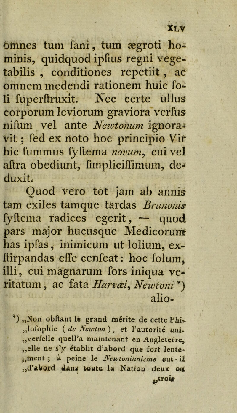 binnes tum fani, tum aegroti ho- minis, quidquod ipfius regni vege- tabilis , conditiones repetiit, ad omnem medendi rationem huic fo- li fuperltruxit. Nec certe ullus corporum leviorum graviora verfus nifum vel ante Neiutonum ignora^ vit 3 fed ex rioto hoc principio Vir hic fummus fyllema novum^ cui vel aftra obediunt, rimjDlicilfimum, de- duxit. Quod vero tot jam ab annis tam exiles tamque tardas Brunonis fyllema radices egerit, — quod pars major hucusque Medicoruni has ipfas ^ inimicum ut lolium, ex- ftirpandas elTe cenfeat: hoc folum, illi, cui magnarum fors iniqua ve- ritatum , ac fata Harvm^ Neiutoni *) alio- „Non obftant le grand marite de cette Pliis „loIophie ( de JSewton ) , et 1’autorite uni- „verfelle quell’a maintenant en Angleterrc, ,,elle ne s’y etablit d’abord que fort Jente- jjinent j a peine le Newtonianisrne eut - it „d’abord dans Wute la Nation deux oiji ijtroi»