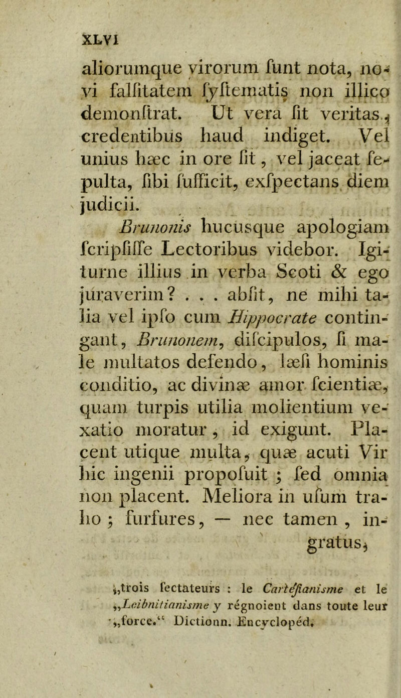 XLYI aliorumque virorum funt nota, no- vi fallitatem fyftematis non illico demonftrat. Ut vera fit veritas.^ credentibus haud indiget. Vel unius haec in ore fit, vel jaceat fe- pulta, fibi fulFicit, exfpectans diem judicii. Brunonis hucusque apologiam fcripfifie Lectoribus videbor. Igi- turne illius in verba Scoti & ego juraverim? . . . abiit, ne mihi ta- lia vel ipfo cum Hippocrate contin- gant, Brunonem^ difcipulos, fi ma- le jimltatos defendo, laefi hominis conditio, ac divinae amor fcientiae, quam turpis utilia molientium ve- xatio moratur, id exigunt. Pla- cent utique multa, quae acuti Vir hic ingenii propofuit ; fed omnia non placent. Meliora in ufum tra- ho ; furfures, — nec tamen , in- gratus 3 3,trois fectateurs : le Carl^panisme et le ^^Lcibniiinnisme y regnoieiit dans toute leur •„force.“ Dictionn. Encycloped,