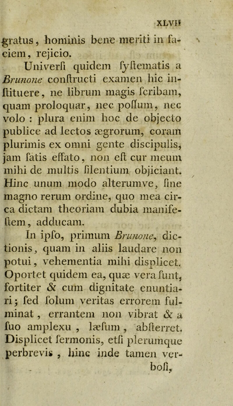 XLVIf gratus, hominis bene meriti in fa- ciem, rejicio. Univerfi quidem fyrtematis a B? 'unone conftructi examen hic in- ftituere, ne librum magis fcribam, c[uam proloquar, nec poflum, nec volo : plura enim hoc de objecto publice ad lectos segrorum, coram plurimis ex omni gente discipulis, jam fatis effato, non eft cur meum mihi de multis filentium objiciant. Hinc unum modo alterumve, fine magno rerum ordine, quo mea cir- ca dictam theoriam dubia manife- ftem, adducam. In ipfo, primum Bruuone^ dic- tionis, quam in aliis laudare non potui, vehementia mihi displicet. Oportet quidem ea, quae vera funt, fortiter & cum dignitate enuntia- ri; fed folum veritas errorem ful- minat , errantem non vibrat & a fuo amplexu , laefiim, abfterret. Displicet fermonis, etfi plerumque perbrevis , hinc inde tamen ver- bofu