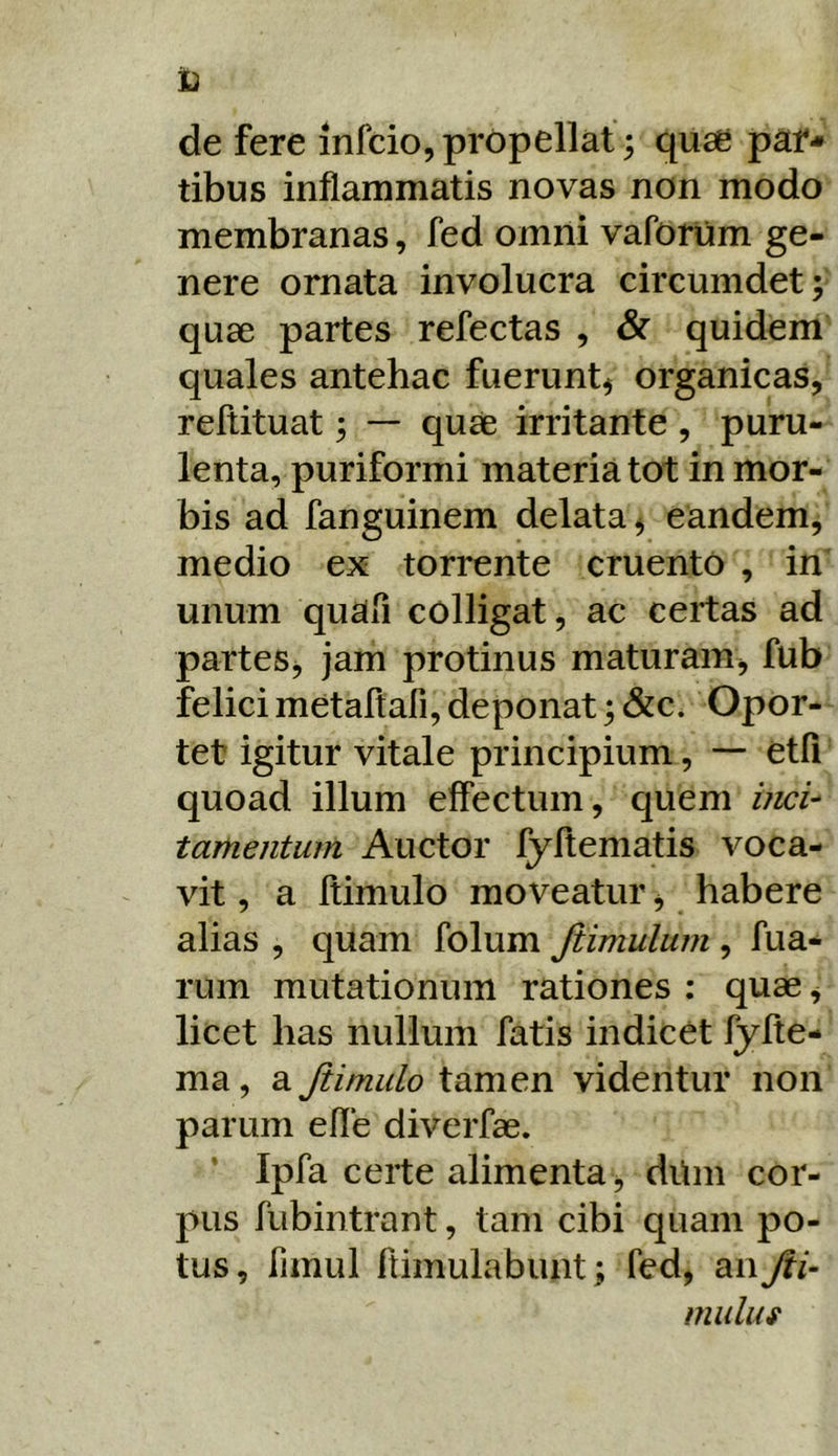 de fere infcio,propellat; quae par- tibus inflammatis novas non modo membranas, fed omni vaforum ge- nere ornata involucra circumdet; quae partes refectas , & quidem quales antehac fuerunt^ organicas, reftituat; — quae irritante , puru- lenta, puriformi materia tot in mor- bis ad fanguinem delata ^ eandem, medio ex torrente cruento , in’ unum quafi colligat, ac certas ad partes, jam protinus maturam, fub felici metaftafi, deponat; &c. Opor- tet igitur vitale principium, — etli quoad illum effectum, quem iiicU tamentum Auctor fyftematis voca- vit , a ftimulo moveatur, habere alias , quam folum Jiimulum , fua- rum mutationum rationes ; quae, licet has nullum fatis indicet fylte- ma, a Jiimulo tamen videntur non parum efle diverfae. ' Ipfa certe alimenta , diim cor- pus fubintrant, tam cibi quam po- tus, fimul ftimulabunt; fed, diwjii- muluf