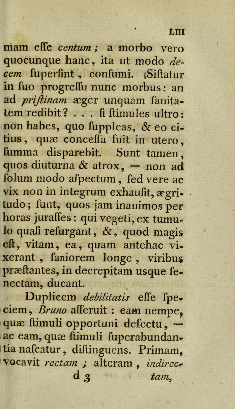 rham effe centum; a morbo vero quocunque hanc, ita ut modo de- cem ruperfint, confumi. rSiftatur in fuo progrefTu nunc morbus: an ad prijiinam aeger unquam fanita- tem redibit ? . . . fi ftimules ultro: non habes, quo fuppleas, & eo ci- tius, quae concelTa fuit in utero, fumma disparebit. Sunt tamen, quos diuturna & atrox, — non ad folum modo afpectum, fed vere ac vix non in integrum exhaufit, aegri- tudo 5 funt, quos jam inanimos per horas juralTes; qui vegeti, ex tumu- lo quafi refurgant, &, quod magis eft, vitam, ea, quam antehac vi- xerant , faniorem longe , viribus praeftantes, in decrepitam usque fe- nectam, ducant. Duplicem debilitatis elTe fpe- ciem. Erum alTeruit : eam nempe^^ quae ftimuli opportuni defectu, — ac eam, quae ftimuli fuperabundan- tianafcatur, diftinguens. Primam, vocavit rectam ; alteram , indireor d 3 tanL,