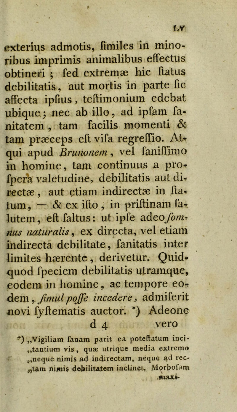 exterius admotis, fimiles in mino- ribus imprimis animalibus effectus obtineri ; fed extremae hic ftatus debilitatis, aut mortis in parte fic affecta ipfius^ teflimonium edebat ubique; nec ab illo, ad ipfam fa-? nitatem , tam facilis momenti & tam praeceps ell vifa regreffio. At-^ qui apud Bruiwjiem, vel faniffimo in homine, tam continuus a pro-? fperh valetudinej, debilitatis aut dh rectae, aut etiam indirectae in Ita-? tum, — & ex ifto , in priftinam fa- lutem, eftfaltus: ut ipfe ^dtofonir nus naturalis ^ directa, vel etiam indirecta debilitate, fanitatis inter limites haerente , derivetur. Quid?- quod fpeciem debilitatis utramque, eodem in homine, ac tempore eo-f dem, Jimul pojfe incedere, admiferit novi fyftematis auctor. *) Adeone d 4 vero '0 „Vigiliam fanam parit ea poteftatum inci- ,,tantium vis , quae utrique media extremo 9,neque nimis ad indirectam, neque ^d rec- ^tam nimis debilitatem inclinet, Mqrbofam .max^