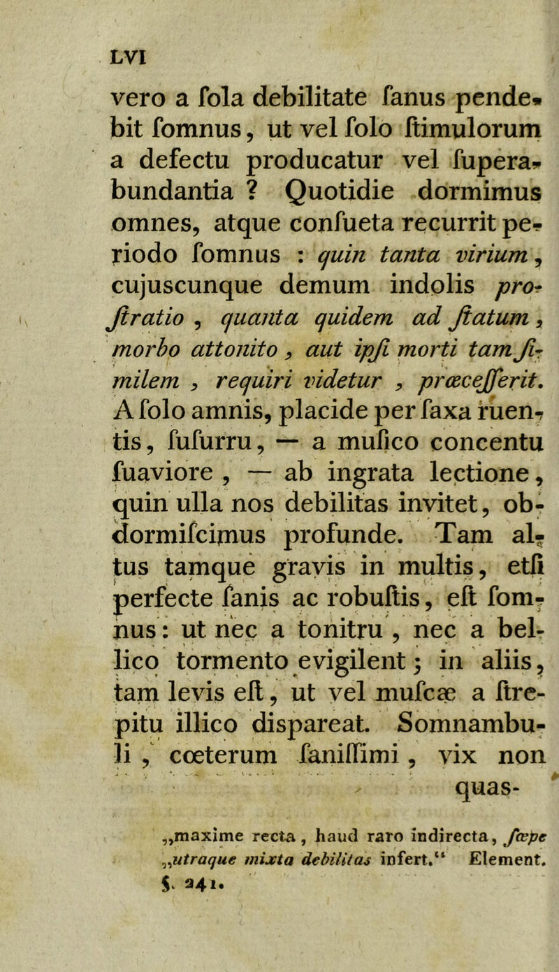 vero a fola debilitate fanus pende, bit fomnus, ut vel folo Itimulorum a defectu producatur vel fupera. bundantia ? Quotidie dormimus omnes, atque confueta recurrit pe-? riodo fomnus : quin tanta virium, cujuscunque demum indolis pro^ Jiratio , quanta quidem ad Jiatum , morho attonito , aut ipji morti tam Jir milem , requiri videtur , prcecejferit, A folo amnis, placide per faxa ruen-? tis, fufurru, — a mufico concentu fuaviore , — ab ingrata lectione, quin ulla nos debilitas invitet, ob- dormifeimus profunde. Tam al- tus tamque gravis in multis, et(i perfecte fanis ac robultis, elt fom^ nus: ut nec a tonitru , nec a bel- lico tormento evigilent 3 in aliis, tam levis eft, ut vel mufeae a Itre- pitu illico dispareat. Somnambu- li , cceterum fanilfimi, vix non quas- „maxime recta, haud raro indirecta, Jcepe ^^utraque mixta debilitas infert.“ Element. 341.