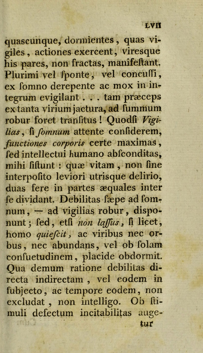 quaseunque, doniiientes, quas vi- giles , actiones exercent, viresque his pares, non fractas, manifeftant. Plurimi vel fponte, vel concuffi, ex fomno derepente ac mox in in- tegrum evigilant . . . tam praeceps ex tanta virium jactura, ad fummum robur foret tranfitus! Quodli Vigi- lias^ fi fomnum attente confiderem, functiones corporis certe maximas, fed intellectui humano abfconditas, mihi fillunt : quae vitam, non fine interpofito leviori utrisque delirio, duas fere in partes aequales inter fe dividant. Debilitas faepe ad fom- num , ad vigilias robur, dispo- nunt; fed, etfi non lajfusfi licet, homo qiiiefcit > ac viribus nec or- bus , nec abundans, vel ob folam confuetudinem, placide obdormit. Qua demum ratione debilitas di- recta indirectam , vel eodem in fubjecto, ac tempore eodem, non excludat , non intelligo. Ob fti- muli defectum incitabilifas auge-